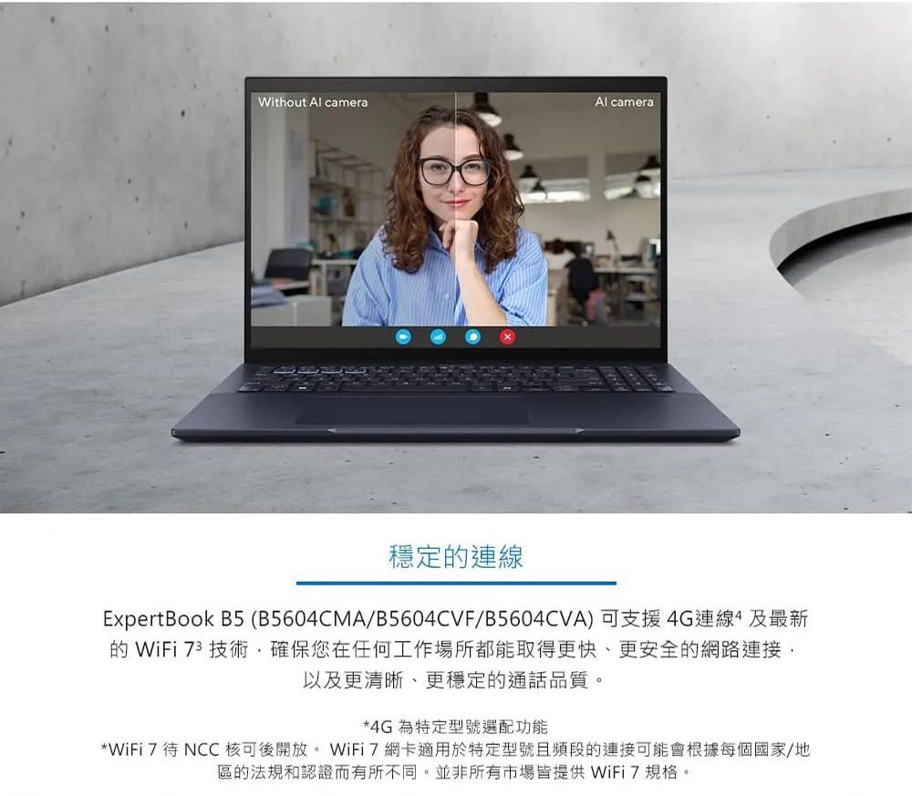 Without Al cameraAl camera穩定的連線ExpertBook B5 (B5604CMA/B5604CVF/B5604CVA)可支援4G連線及最新的WiFi 73 技術·確保您在任何工作場所都能取得更快、更安全的網路連接,以及更清晰、更穩定的通話品質。*4G 為特定型號選配功能*WiFi 7待NCC 核可後開放。WiFi7網卡適用於特定型號且頻段的連接可能會根據每個國家/地區的法規認證而有所不同。並非所有市場皆提供 WiFi7規格。