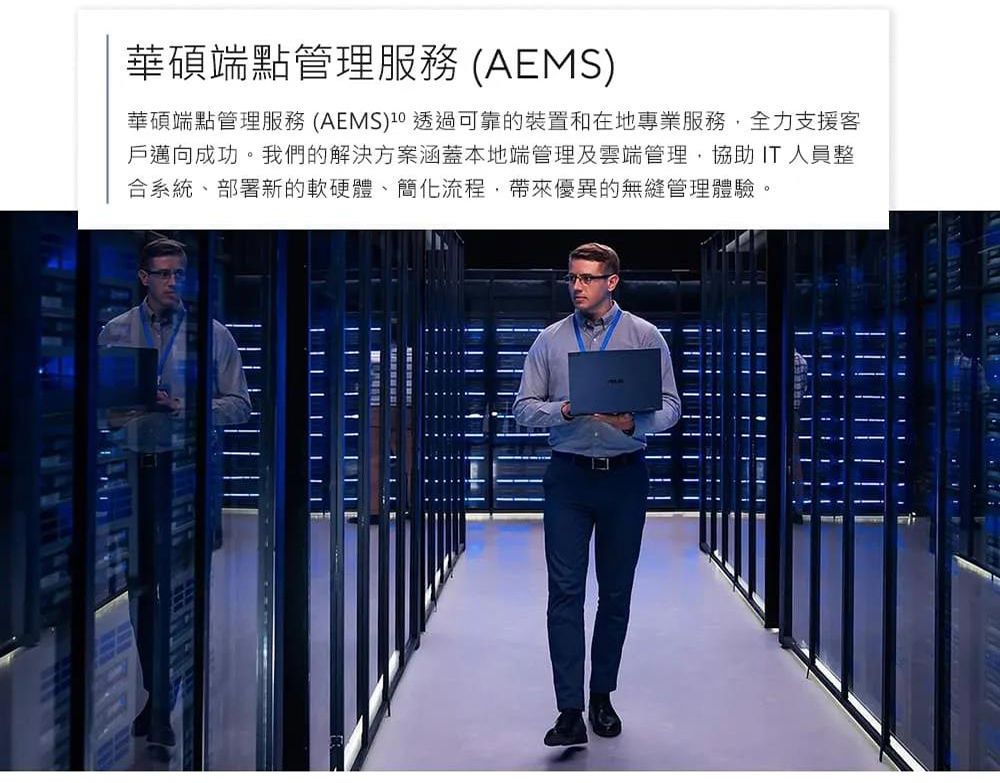 華碩端點管理服務 (AEMS)華碩端點管理服務 (AEMS) 透過可靠的裝置和在地專業服務全力支援客戶邁向成功。我們的解決方案涵蓋本地端管理及雲端管理,協助 IT 人員整合系統部署新的軟硬體、簡化流程,帶來優異的無縫管理體驗。 | |  | ||