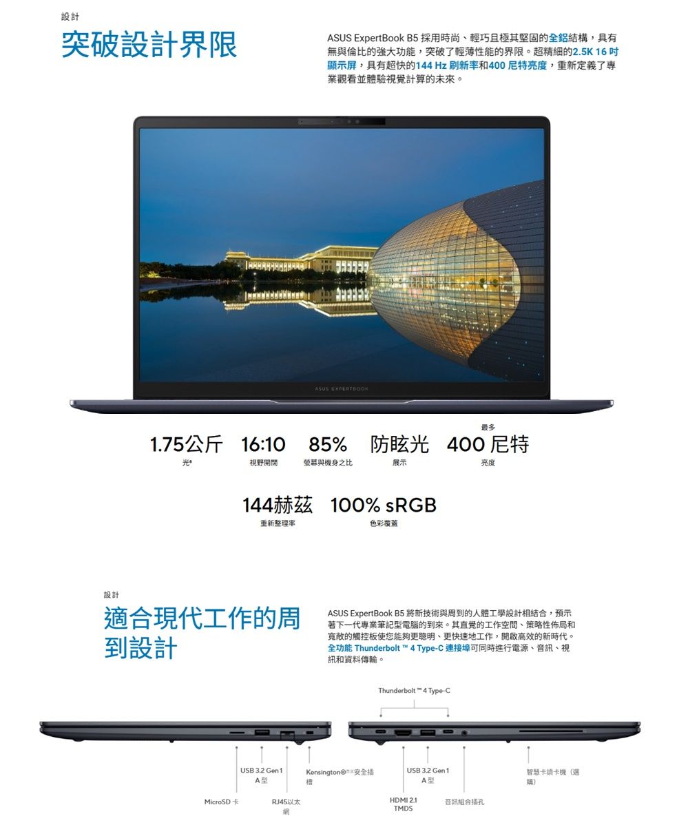 設計突破設計界限 ExpertBook B5 採用時尚、輕巧且極其堅固的全鋁結構,具有無與倫比的強大功能,突破了輕薄性能的界限。超精細的25K16顯示屏,具有超快的144Hz刷新率和400亮度,重新定義了專業觀看並體驗視覺計算的未來。設計ASUS 1.75公斤 16:10 85%防眩 400尼特光視野開闊螢幕與機身之比展示亮度144赫茲 100% sRGB重新整理率色彩覆蓋適合現代工作的周到設計ASUS ExpertBook B5 將新技術與周到的人體工學設計相結合,預示著下一代專業筆記型電腦的到來。其直覺的工作空間、策略性佈局和的觸控板使您能夠更、更快速地工作,開啟高效的新時代。全功能 Thunderbolt™ 4 Type-C 連接埠可同時進行電源、音訊、視訊和資料傳輸。Thunderbolt™ 4 Type-CUSB 3.2 Gen1Kensington 安全 USB 3.2 Gen1A型A型智慧卡讀卡機(選MicroSD卡以太HDMI 2.1.TMDS音訊組合插孔
