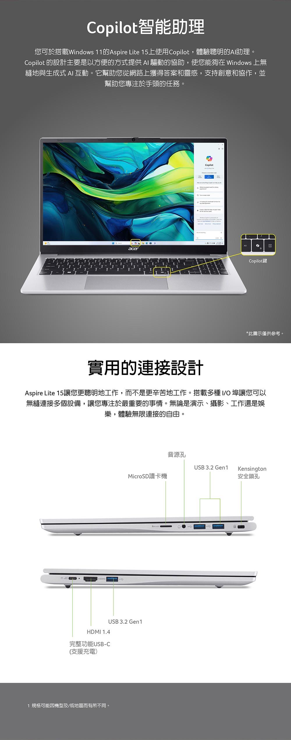 Copilot智能助理您可於搭載Windows 11的Aspire Lite 15上使用Copilot,體驗聰明的A助理。Copilot 的設計主要是以方便的方式提供 AI 驅動的協助,使您能夠在 Windows 上無縫地與生成式 AI互動。它幫助您從網路上獲得答案和靈感,支持創意和協作,並幫助您專注於手頭的任務。acerTTCopilotCopilot*此圖示僅供參考。實用的連接設計Aspire Lite 15讓您更聰明地工作,而不是更辛苦地工作。搭載多種 I 埠讓您可以無縫連接多個設備,讓您專注於最重要的事情。無論是演示、攝影、工作還是娛樂,體驗無限連接的自由。音源孔USB 3.2 Gen1KensingtonMicroSD讀卡機安全鎖孔HDMI 1.4完整功能USB-CUSB 3.2 Gen1(支援充電)1 規格可能機型及/或地區而有所不同。