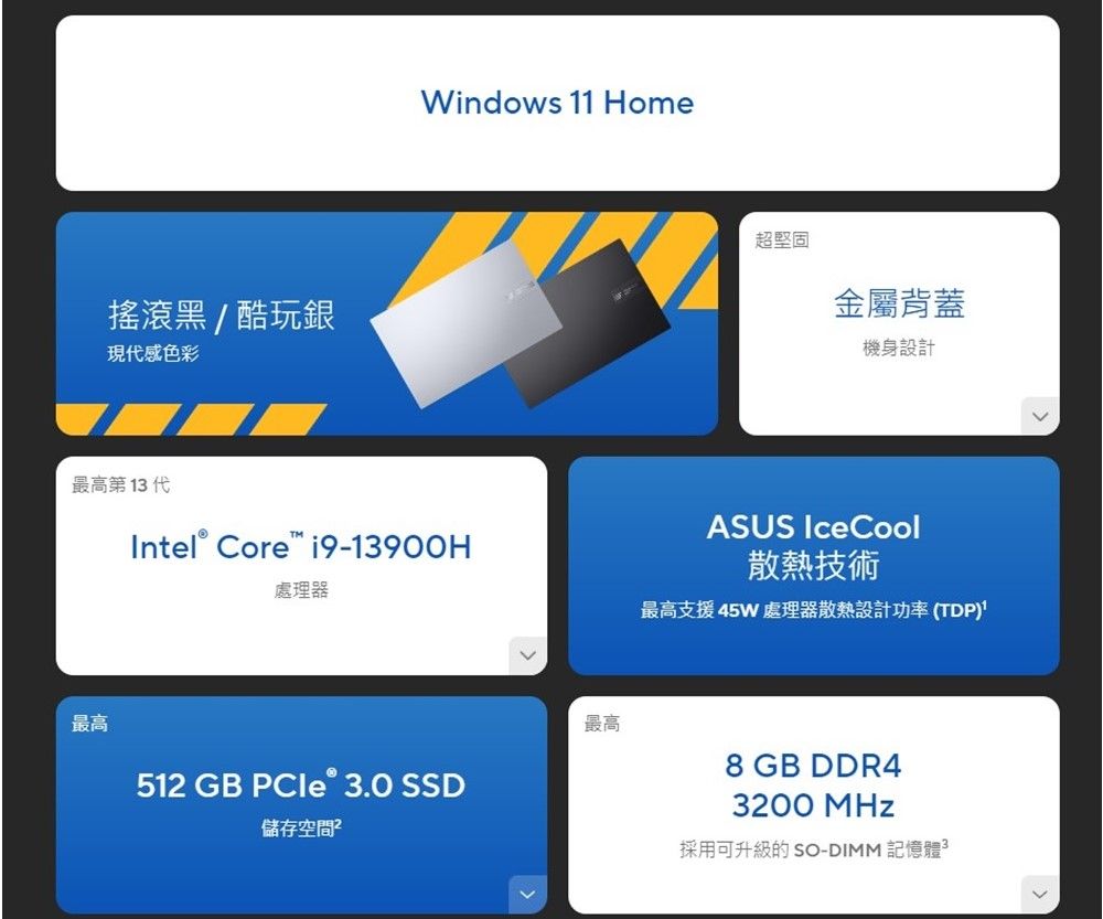 搖滾黑/酷玩銀現感色彩Windows 11 Home最高第 1 代Intel® Core 19-13900H處理器最高超堅固金屬背蓋機身設計ASUS IceCool散熱技術最高支援 45W 處理器散熱設計功率(TDP)最高8 GB DDR4512 GB PCIe 3.0 SSD儲存空間 3200 MHz採用可升級的 SO-DIMM 記憶體3