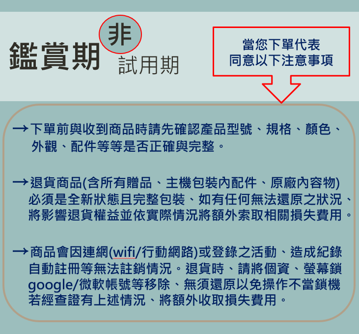 非當您下單代表鑑賞期試用期同意以下注意事項下單前與收到商品時請先確認產品型號、規格、顏色、外觀、配件等等是否正確與完整。退貨商品(含所有贈品、主機包裝配件、原廠內容物)必須是全新狀態且完整包裝、如有任何無法還原之狀況、將影響退貨權益並依實際情況將額外索取相關損失費用。商品會因連網(wifi/行動網路)或登錄之活動、造成紀錄自動註冊等無法註銷情況。退貨時,請將個資、螢幕鎖google/微軟帳號等移除、無須還原以免操作不當鎖機若經查證有上述情況、將額外收取損失費用。