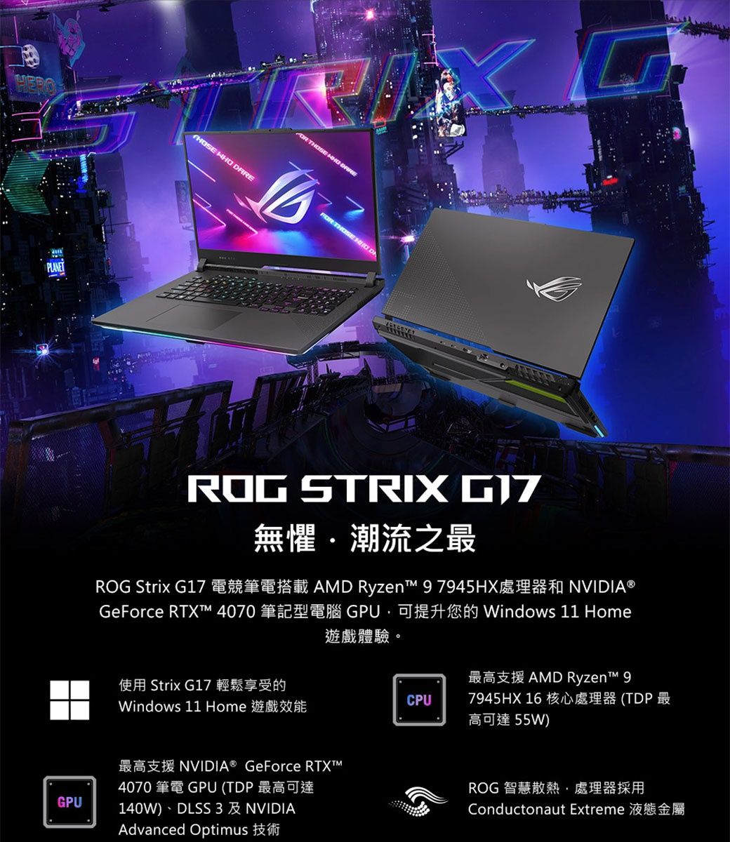 GPU    THOS  THOSE  ROG STRIX 無懼潮流之最AD Ryzen  9 7945HX NVIDIA®GPUWindows 11 HomeROG Strix G17GeForce  4070遊戲體驗。使用 Strix G17 輕鬆享受的Windows 11 HomeNVIDIA® GeForce 4070 筆電 GPU (TDP 最高可達140W)DLSS 3 NVIDIAAdvanced OptimusAMD RyzenM 97945HX 16核心處理器(TDP最CPU高可達55W)ROG 智慧散熱處理器採用Conductonaut Extreme E