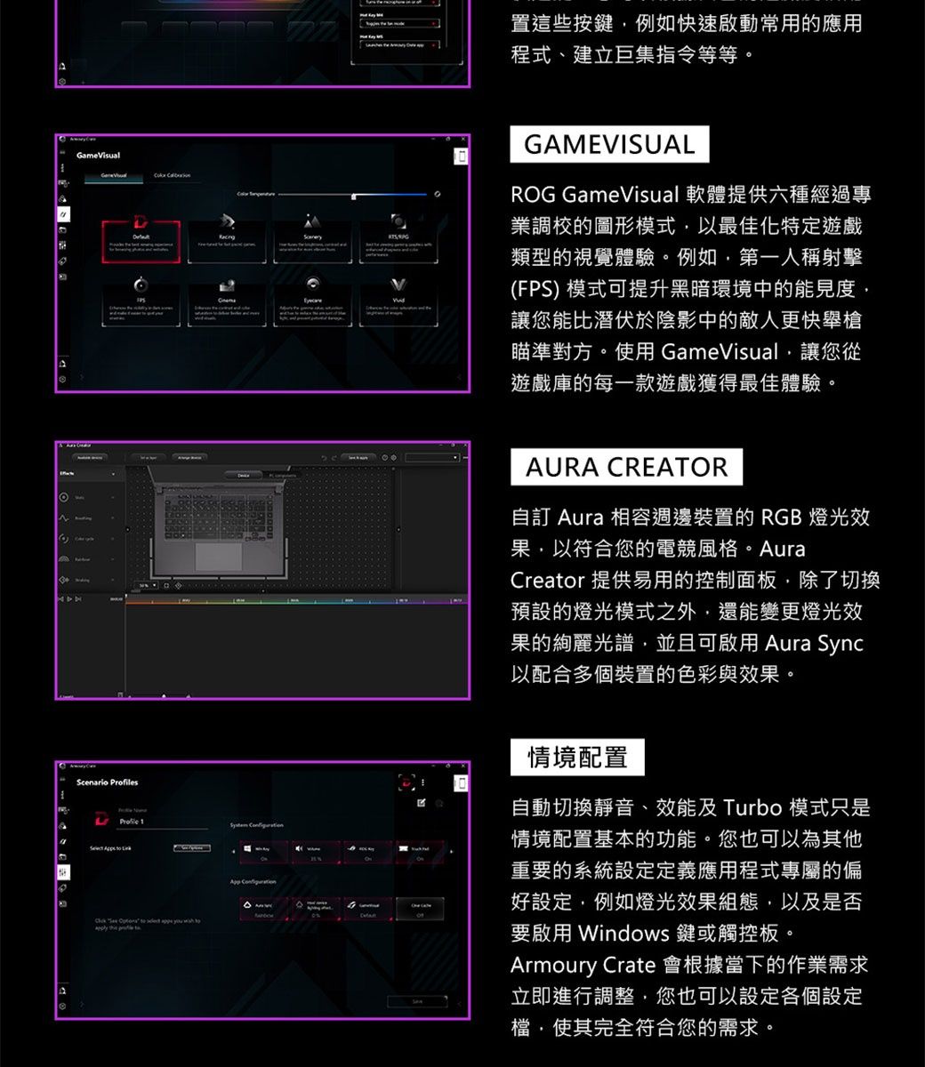 GameVisual Scenario sProfile 1     to       App  置這些按鍵例如快速啟動常用的應用程式、建立巨集指令等等。GAMEVISUALROG GameVisual 軟體提供六種經過專業調校的圖形模式以最佳化特定遊戲類型的視覺體驗。例如第一人稱射擊(FPS) 模式可提升黑暗環境中的能見度讓您能比潛伏於陰影中的敵人更快舉槍瞄準對方。使用 GameVisual,讓您從遊戲庫的每一款遊戲獲得最佳體驗。AURA CREATOR自訂 Aura 相容週邊裝置的RGB 燈光效果·以符合您的電競風格。AuraCreator 提供易用的控制面板,除了切換預設的燈光模式之外,還能變更燈光效果的絢麗光譜,並且可啟用 Aura Sync以配合多個裝置的色彩與效果。情境配置自動切換靜音、效能及 Turbo 模式只是情境配置基本的功能。您也可以為其他重要的系統設定定義應用程式專屬的偏好設定,例如燈光效果組態,以及是否要啟用 Windows鍵或觸控板。Armoury Crate 會根據當下的作業需求立即進行調整,您也可以設定各個設定檔,使其完全符合您的需求。