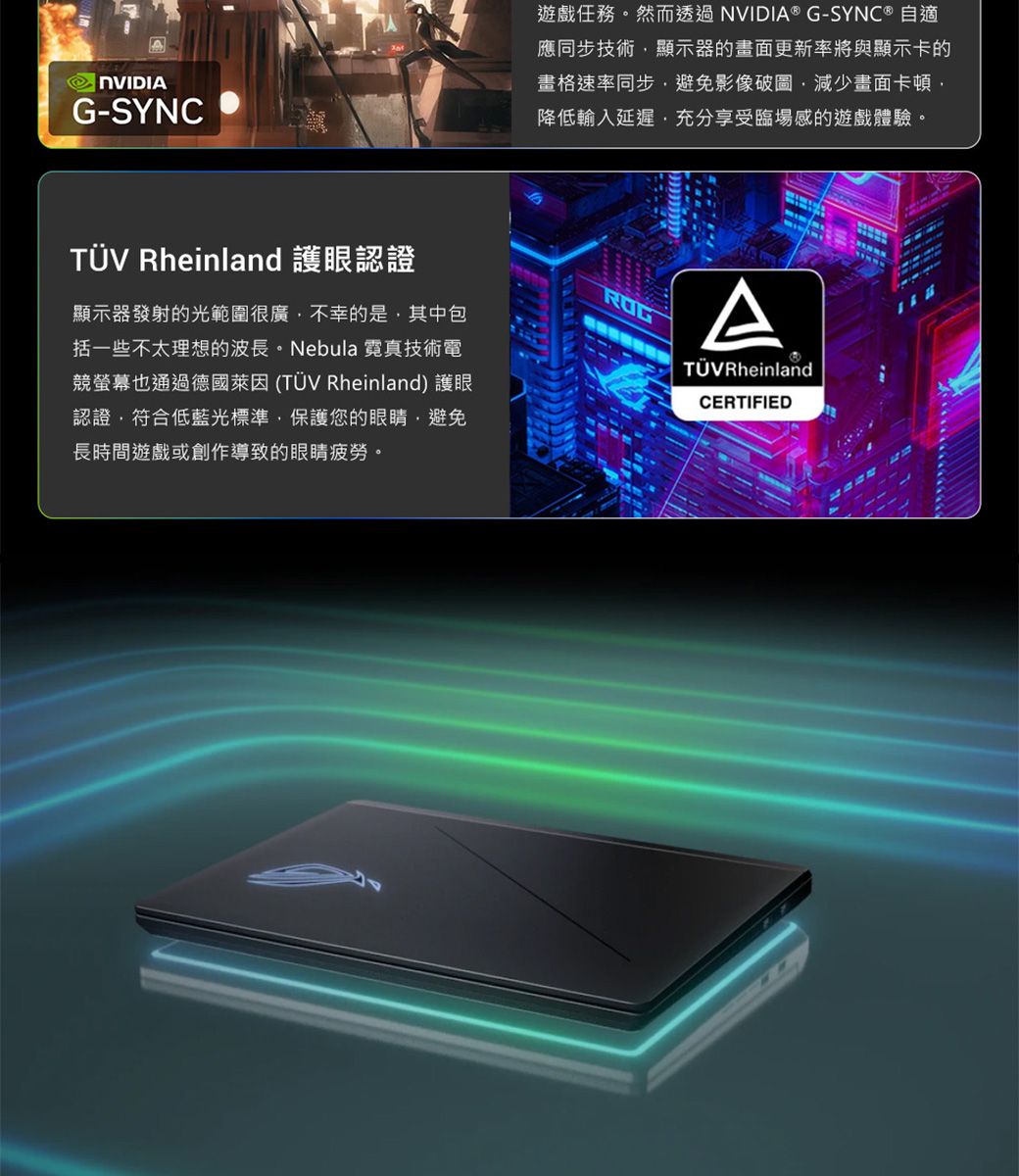 NVIDIAG-SYNC遊戲任務。然而透過NVIDIA® G-SYNC ® 自適應同步技術顯示器的畫面更新率將與顯示卡的畫格速率同步避免影像圖減少畫面卡頓降低輸入延遲充分享受臨場感的遊戲體驗。TÜV Rheinland 護眼認證顯示器發射的光範圍很廣不幸的是,其中包括一些不太理想的波長。Nebula 霓真技術電競螢幕也通過德國萊因(TÜV Rheinland) 護眼認證,符合低藍光標準,保護您的眼睛,避免長時間遊戲或創作導致的眼睛疲勞。ATÜVRheinlandCERTIFIED