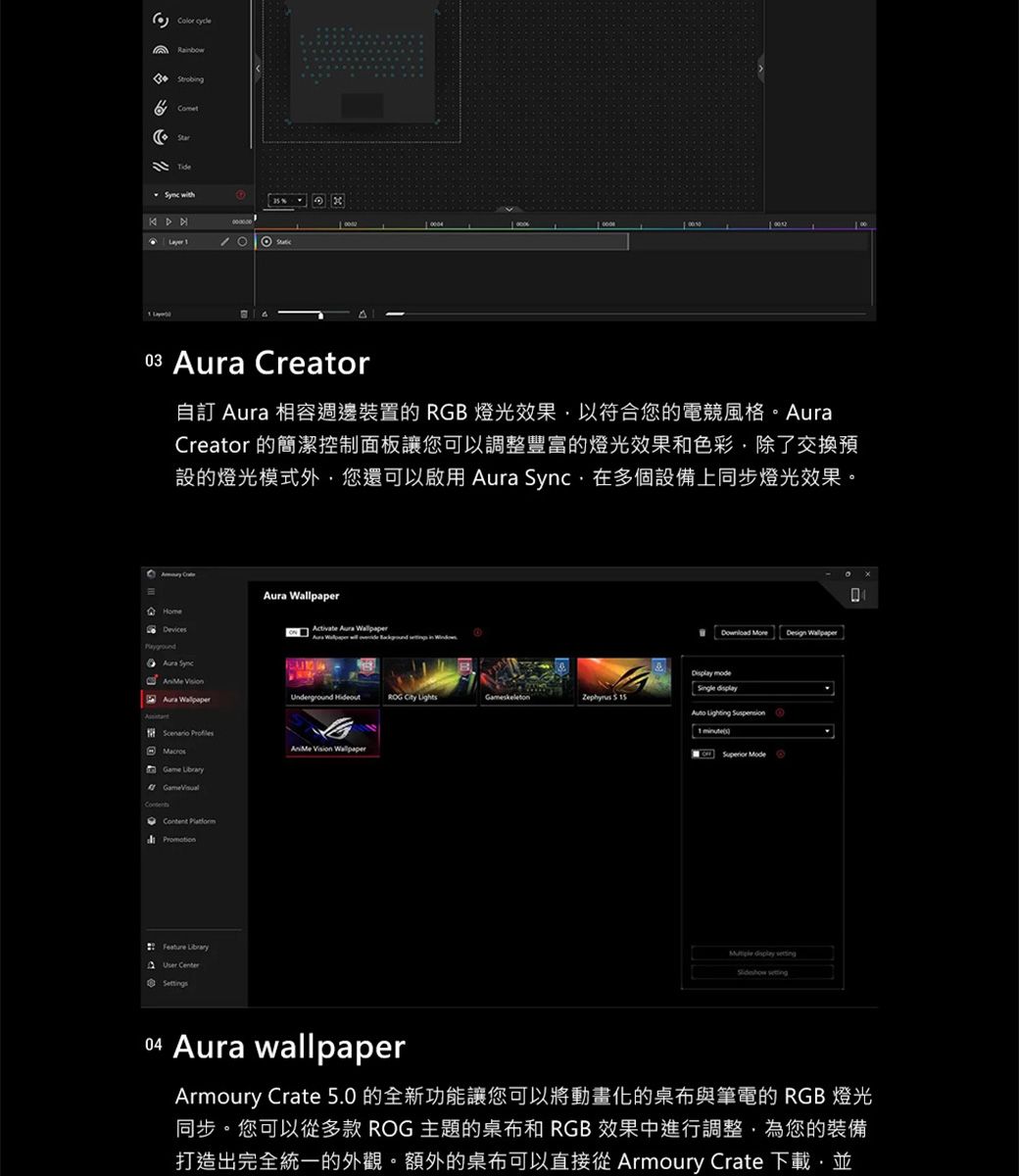 Comet with03 Creator自訂 相容週邊裝置的 RGB 燈光效果以符合您的電競風格Creator 的簡潔控制面板讓您可以調整豐富的燈光效果和色彩除了交換預設的燈光模式外您還可以啟用 ,在多個設備上同步燈光效果。 Aura Sync Aura Game Feature User CenterAura Aura Wallpaper ROG LightsGameskeleton 5 Wallpaper Design Wallpaper mode 1 Superior Mode 04 Aura wallpaperArmoury Crate 5.0的全新功能讓您可以將動畫化的與筆電的 RGB 燈光同步。您可以多款 ROG 主題的桌布和 RGB 效果中進行調整,為您的裝備打造出完全統一的外觀。額外的桌布可以直接從 Armoury Crate 下載,並