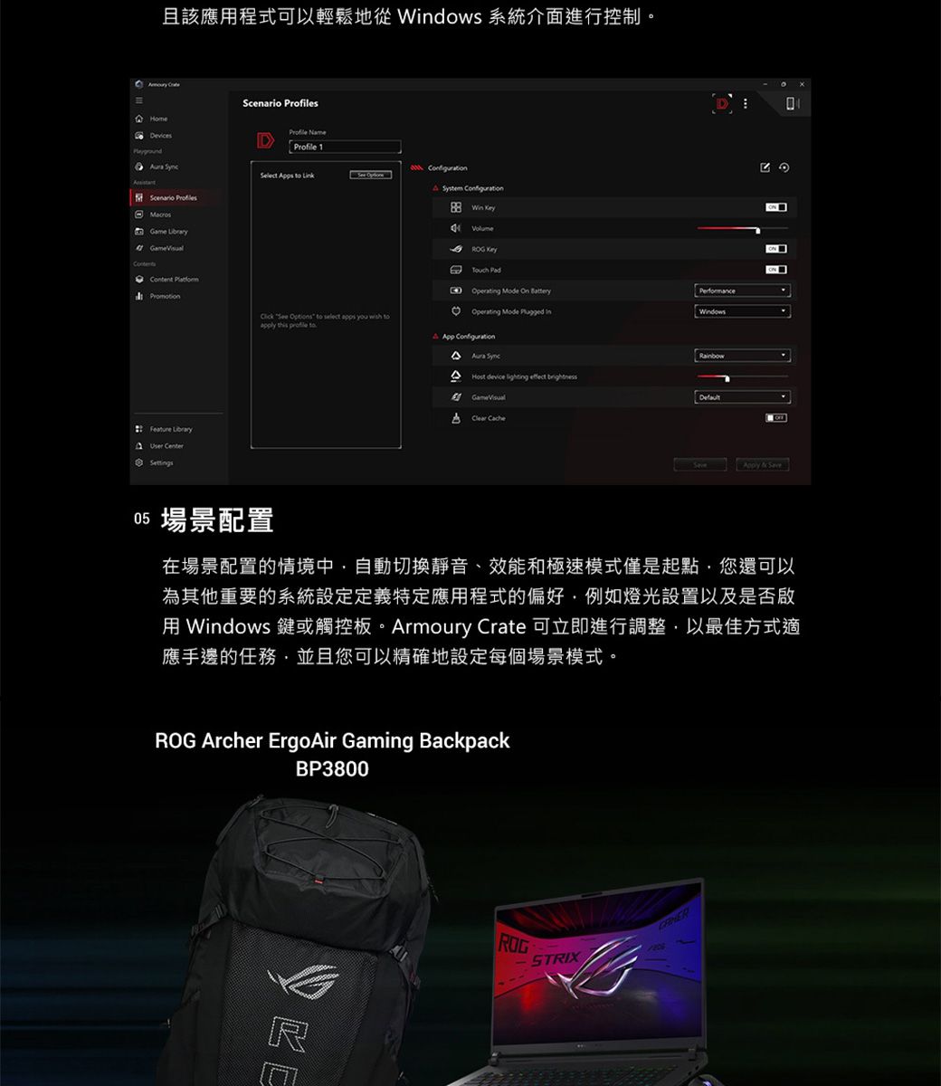 且該應程式可以輕鬆地 dows 系統介面進行控制。 Devices Scenario sMacros Profile Profile 1 User CenterSettings System Win Operating Mode See toapply this profile toOperating Mode pp Configuration device lighting A Save05 場景配置在場景配置的情境中自動切換靜音、效能和極速模式僅是起點您還可以為其他重要的系統設定定義特定應用程式的偏好例如燈光設置以及是否用 Windows 或觸控板。Armoury Crate 可立即進行調整,以最佳方式適應手邊的任務,並且您可以精確地設定每個場景模式。ROG Archer ErgoAir Gaming BackpackBP3800ROGSTRIX