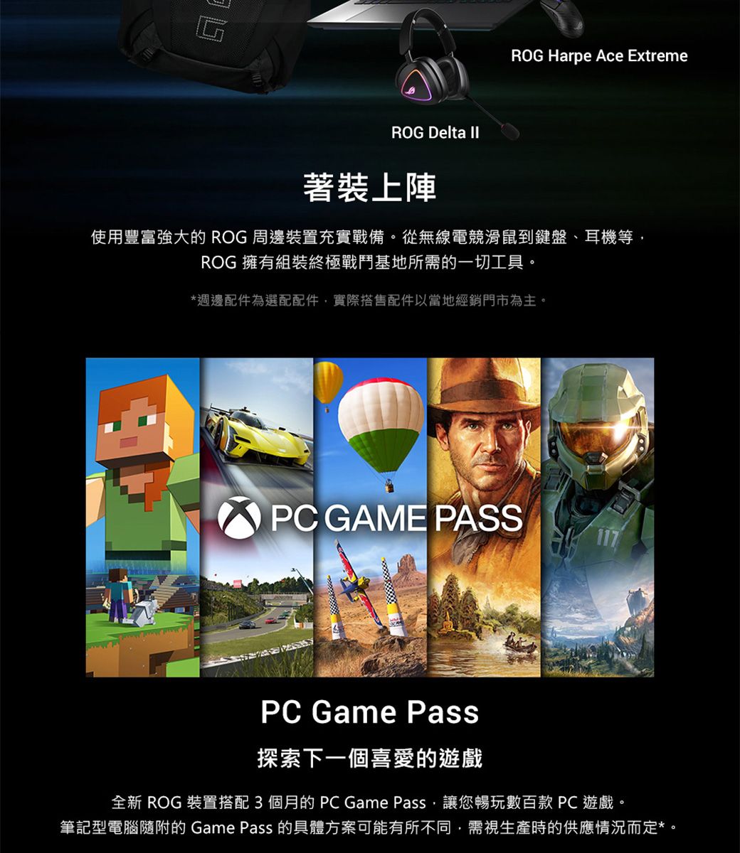 ROG Delta ROG Harpe Ace Extreme著裝上陣使用豐富強大的 ROG 周邊裝置充實戰備。從無線電競滑鼠到鍵盤耳機等ROG 擁有組裝終極戰鬥基地所需的一切工具。*週邊配件為選配配件,實際搭售配件以當地經銷門市為主。PC GAME PASS117PC Game Pass探索下一個喜愛的遊戲全新 ROG 裝置搭配3個月的PC Game Pass,讓您暢玩數百款 PC遊戲。筆記型電腦隨附的 Game Pass 的具體方案可能有所不同,需視生產時的供應情況而定*。