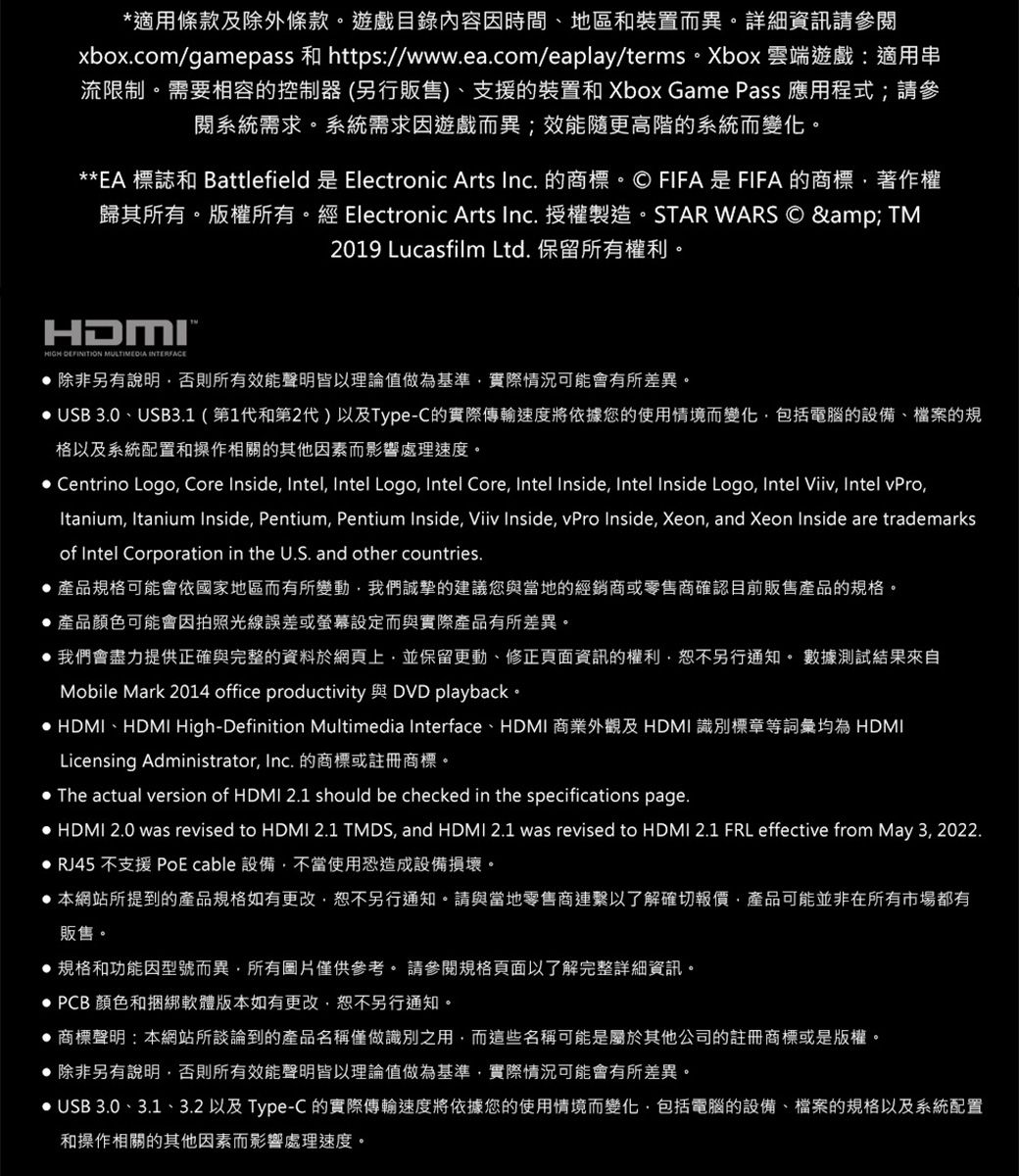 適用條款及除外條款。遊戲目錄內容因時間、地區和裝置而異。詳細資訊請參閱xbox.com/gamepass 和 https//www.ea.com/eaplay/terms。Xbox 雲端遊戲:適用串流限制。需要相容的控制器(另行販售)、支援的裝置和 Xbox Game Pass 應用程式;請參閱系統需求。系統需求因遊戲而異;效能更高階的系統而變化。**EA 標誌和 Battlefield 是 Electronic Arts Inc. 的商標。© FIFA是FIFA的商標著作權歸其所有。版權所有。經 Electronic Arts Inc. 授權製造。STAR WARS © & TM2019 Lucasfilm Ltd. 保留所有權利。HDMI*HIGH DEFINITION MULTIMEDIA INTERFACE 除非另有說明否則所有效能聲明皆以理論值做為基準實際情況可能會有所差異。 USB 3.0、USB3.1(第1代和第2代)以及Type-C的實際傳輸速度將依據您的使用情境而變化包括電腦的設備、檔案的規格以及系統配置和操作相關的其他因素而影響處理速度。 Centrino Logo Core Inside Intel Intel Logo, Intel Core, Intel Inside, Intel Inside Logo, Intel Viiv, Intel vPro,Itanium, Itanium Inside, Pentium, Pentium Inside, Viiv Inside, vPro Inside, Xeon, and Xeon Inside are trademarksof Intel Corporation in the U.S. and other countries.產品規格可能會依國家地區而有所變動,我們誠摯的建議您與當地的經銷商或零售商確認目前販售產品的規格。產品顏色可能會因拍照光線誤差或螢幕設定而與實際產品有所差異。 我們會盡力提供正確與完整的資料於網頁上,並保留更動、修正頁面資訊的權利,恕不另行通知。 數據測試結果來自Mobile Mark 2014 office productivity 與 DVD playback。 HDMI、HDMI High-Definition Multimedia Interface、HDMI 商業外觀及 HDMI 識別標章等詞彙均為 HDMILicensing Administrator, Inc. 的商標或註冊商標。 The actual version of HDMI 2.1 should be checked in the specifications page. HDMI 2.0 was revised to HDMI 2.1 TMDS, and HDMI 2.1 was revised to HDMI 2.1 FRL effective from May 3, 2022. RJ45 不支援 PoE cable 設備,不當使用恐造成設備損壞。 本網站所提到的產品規格如有更改,恕不另行通知。請與當地零售商連繫以了解確切報價,產品可能並非在所有市場都有販售。規格和功能因型號而異,所有圖片僅供參考。 請參閱規格頁面以了解完整詳細資訊。 PCB 顏色和捆綁軟體版本如有更改,恕不另行通知。商標聲明:本網站所談論到的產品名稱僅做識別之用,而這些名稱可能是屬於其他公司的註冊商標或是版權。除非另有說明,否則所有效能聲明皆以理論值做為基準,實際情況可能會有所差異。• USB 3.0、3.1、3.2 以及 Type-C 的實際傳輸速度將依據您的使用情境而變化,包括電腦的設備、檔案的規格以及系統配置和操作相關的其他因素而影響處理速度。