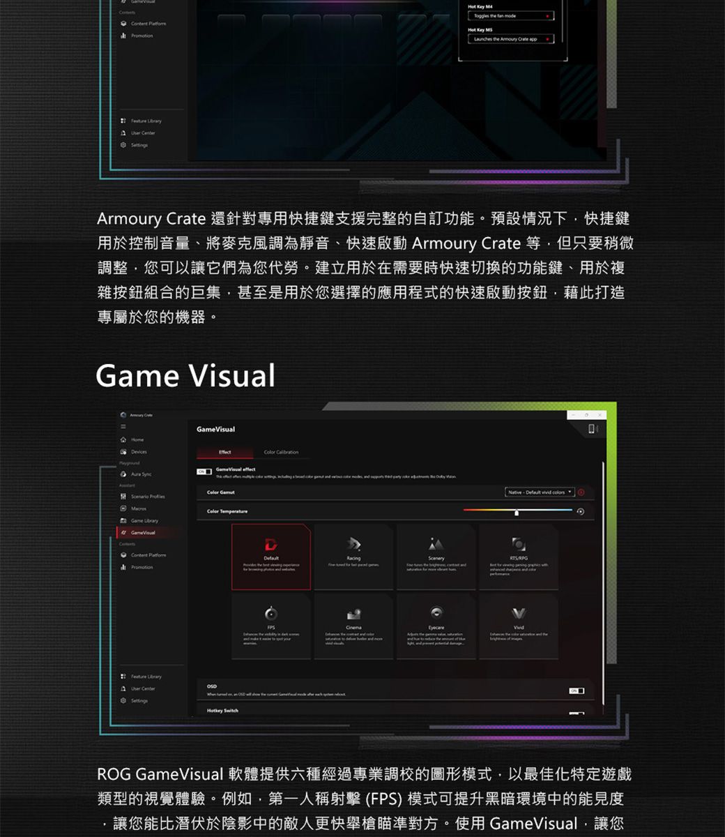 the   Armoury Crate 還針對專用快捷鍵支援完整的自訂功能預設情況下快捷鍵用於控制音量、將麥克風調為靜音、快速啟動 Armoury Crate 等但只要稍微調整您可以讓它們為您代勞。建立用於在需要時快速切換的功能鍵、用於複雜按鈕組合的巨集甚至是用於您選擇的應用程式的快速啟動按鈕藉此打造專屬於您的機器。 Visual  Scenario  Game GameVisual    Center    RacingSceneryROG GameVisual 軟體提供六種經過專業調校的圖形模式,以最佳化特定遊戲類型的視覺體驗。例如,第一人稱射擊 (FPS) 模式可提升黑暗環境中的能見度讓您能比潛伏於陰影中的敵人更快舉槍瞄準對方。使用GameVisual,讓您