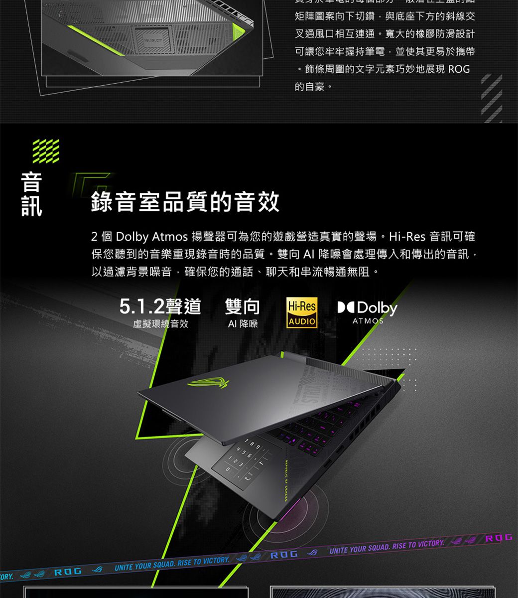 矩陣圖案向下切鑽與底座下方的斜線交叉通風口相互連通。寬大的橡膠防滑設計可讓您牢牢握持筆電,並使其更易於攜帶。飾條周圍的文字元素巧妙地展現 的自豪。錄音室品質的音效2 個 Dolby Atmos 揚聲器可為您的遊戲營造真實的聲場。Hi-Res 音訊可確保您聽到的音樂重現錄音時的品質。雙向 降噪會處理傳入和傳出的音訊,以過濾背景噪音,確保您的通話、聊天和串流暢通無阻。512聲道 雙向 Hi-Res環繞音效DolbyAI 降噪AUDIOATMOS789. UNITE YOUR SQUAD. RISE TO VICTORY UNITE YOUR SQUAD. RISE TO VICTORY ROG