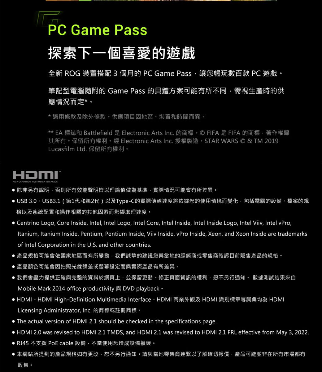 PC Game Pass探索下一個喜愛的遊戲全新 ROG 裝置搭配3個月的PC Game Pass讓您暢玩數百款 PC 遊戲筆記型電腦隨附的 Game Pass 的具體方案可能有所不同需視生產時的供應情況而定*。*適用條款及除外條款。供應項目因地區、裝置和時間而異。** EA 標誌和 Battlefield 是 Electronic Arts Inc. 的商標。FIFA是FIFA的商標著作權歸其所有。保留所有權利。經 Electronic Arts Inc.授權製造。STAR WARS © & TM 2019Lucasfilm Ltd. 保留所有權利。HDMI  MULTIMEDIA INTERFACE 除非另有說明否則所有效能聲明皆以理論值做為基準實際情況可能會有所差異。 USB 3.0、USB3.1(第1代和第2代)以及Type-C的實際傳輸速度將依據您的使用情境而變化包括電腦的設備、檔案的規格以及系統配置和操作相關的其他因素而影響處理速度。 Centrino Logo Core Inside, Intel, Intel Logo, Intel Core, Intel Inside, Intel Inside Logo, Intel Viiv, Intel vPro,Itanium, Itanium Inside, Pentium, Pentium Inside, Viiv Inside, vPro Inside, Xeon, and Xeon Inside are trademarksof Intel Corporation in the U.S. and other countries.產品規格可能會依國家地區而有所變動,我們誠摯的建議您與當地的經銷商或零售商確認目前販售產品的規格。 產品顏色可能會因拍照光線誤差或螢幕設定而與實際產品有所差異。 我們會盡力提供正確與完整的資料於網頁上,並保留更動、修正頁面資訊的權利,恕不另行通知。 數據測試結果來自Mobile Mark 2014 office productivity 與 DVD playback。 HDMI、HDMI High-Definition Multimedia Interface、HDMI 商業外觀及HDMI 識別標章等詞彙均為 HDMILicensing Administrator, Inc. 的商標或註冊商標。 The actual version of HDMI 2.1 should be checked in the specifications page. HDMI 2.0 was revised to HDMI 2.1 TMDS, and HDMI 2.1 was revised to HDMI 2.1 FRL effective from May 3, 2022. RJ45 不支援 PoE cable 設備,不當使用恐造成設備損壞。 本網站所提到的產品規格如有更改,恕不另行通知。請與當地零售商連繫以了解確切報價,產品可能並非在所有市場都有販售。