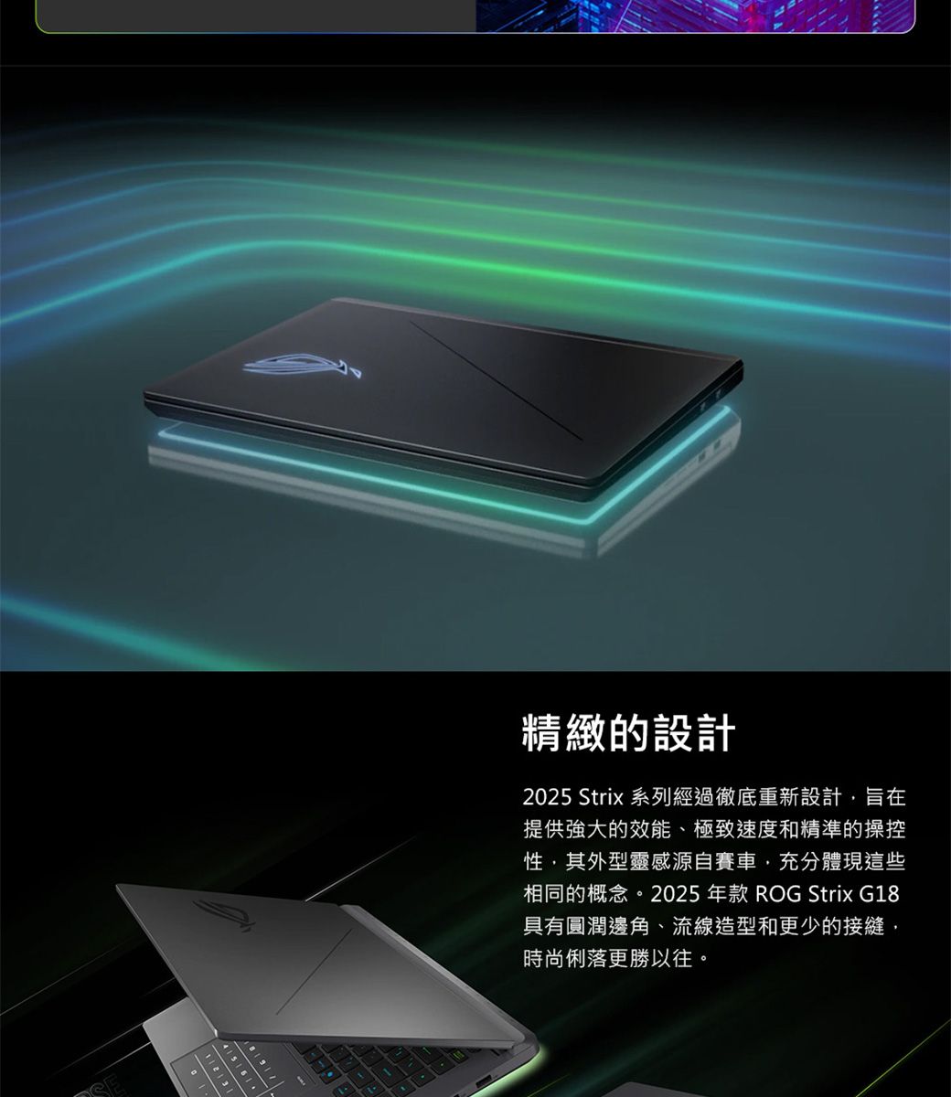 精緻的設計2025 Strix 系列經過徹底重新設計旨在提供強大的效能、極致速度和精準的操控性其外型靈感源自賽車充分體現這些相同的概念。2025 年款 ROG Strix G18具有圓潤邊角、流線造型和更少的接縫,時尚俐落更勝以往。