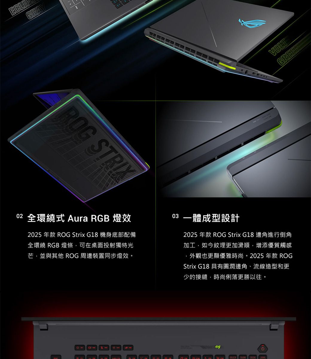 ECLIGRAYROG STRIX02 全環繞式 Aura RGB 燈效2025 年款 ROG Strix G18 機身底部配備全環繞 RGB 燈條可在桌面投射獨特光芒並與其他 ROG 周邊裝置同步燈效。03 一體成型設計2025 年款 ROG Strix G18邊角進行倒角加工,如今紋理更加滑順,增添優質觸感,外觀也更顯優雅時尚。2025 年款 ROGStrix G18 具有圓潤邊角、流線造型和更少的接縫,時尚俐落更勝以往。 VOLTGREEN