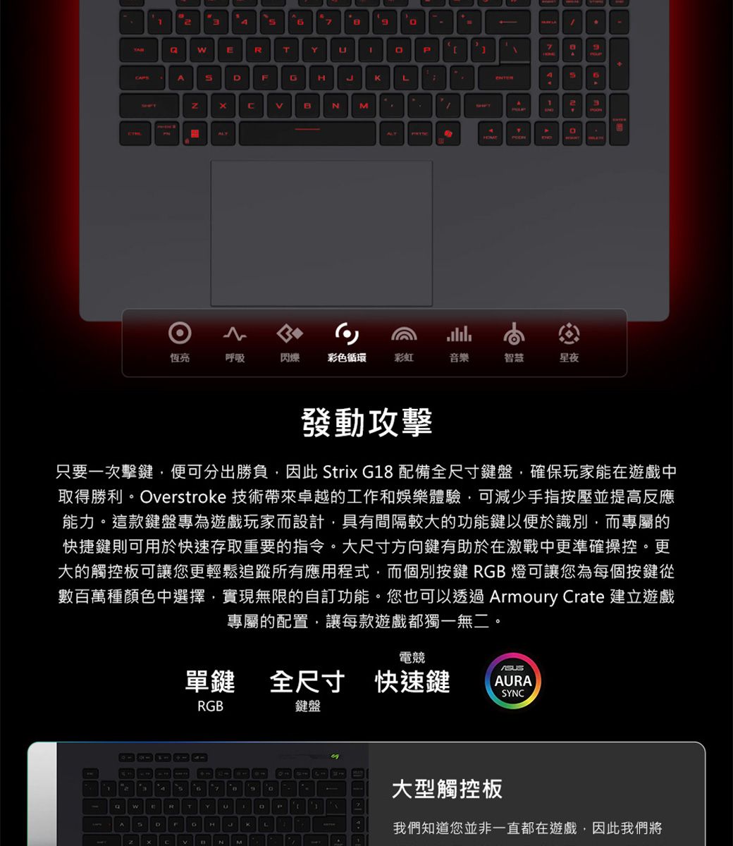 267ERT PDFGHLNMALT712BALT4恆亮呼吸閃爍彩色循環彩虹音樂智慧星夜發動攻擊只要一次擊鍵便可分出勝負因此 Strix G18 配備全尺寸鍵盤,確保玩家能在遊戲中取得勝利。Overstroke 技術帶來卓越的工作和娛樂體驗,可減少手指按壓並提高反應能力。這款鍵盤專為遊戲玩家而設計,具有間隔較大的功能鍵以便於識別,而專屬的快捷鍵則可用於快速存取重要的指令。大尺寸方向鍵有助於在激戰中更準確操控。更大的觸控板可讓您更輕鬆追蹤所有應用程式,而個別按鍵 RGB 燈可讓您為每個按鍵從數百萬種顏色中選擇,實現無限的自訂功能。您也可以透過 Armoury Crate 建立遊戲專屬的配置,讓每款遊戲都獨一無二。A電競單鍵 全尺寸 快速鍵ARASYNCRGB鍵盤Y4KU9AM大型觸控板我們知道您並非一直都在遊戲,因此我們將