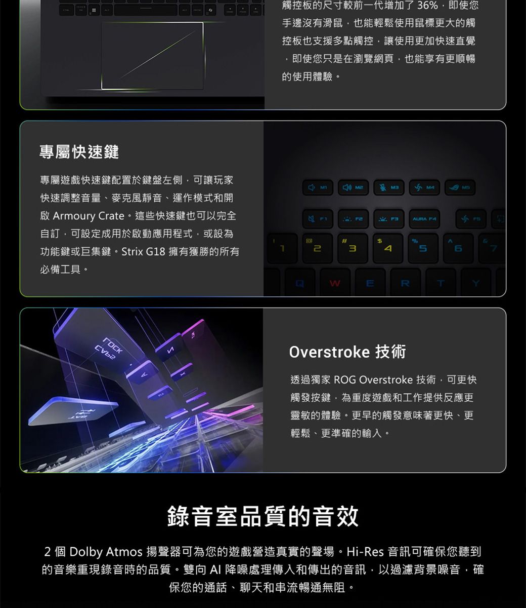 專屬快速鍵觸控板的尺寸較前一代增加了3即使您手邊沒有滑鼠也能輕鬆使用鼠標更大的觸控板也支援多點觸控讓使用更加快速直覺即使您只是在瀏覽網頁也能享有更順暢的使用體驗。專屬遊戲快速鍵配置於鍵盤左側可讓玩家快速調整音量、麥克風靜音、運作模式和開 rmoury rate。這些快速鍵也可以完全可設定成用於啟動應用程式或設為功能鍵或巨集鍵。Strix G8 擁有獲勝的所有AURA C#13$%A56必備工具。WERTYOverstroke 技術透過獨家 ROG Overstroke 技術可更快觸發按鍵,為重度遊戲和工作提供反應更靈敏的體驗。更早的觸發意味著更快、更輕鬆、更準確的輸入。錄音室品質的音效2 個 Dolby Atmos 揚聲器可為您的遊戲營造真實的聲場。Hi-Res 音訊可確保您聽到的音樂重現錄音時的品質。雙向AI 降噪處理傳入和傳出的音訊,以過濾背景噪音,確保您的通話、聊天和串流暢通無阻。