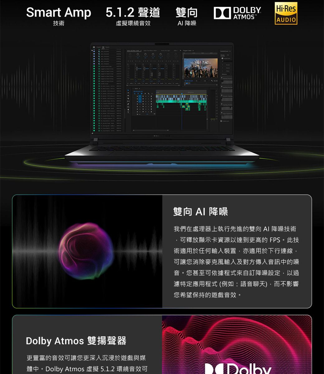 Smart Amp 5.1.2 聲道雙向DOLBYHiResAUDIO技術虛擬環繞音效 降噪Dolby Atmos 雙揚聲器更豐富的音效可讓您更深入沉浸於遊戲與媒體中。Dolby Atmos 虛擬5.1.2 環繞音效可雙向  降噪我們在處理器上執行先進的雙向AI 降噪技術可釋放顯示卡資源以達到更高的 FPS。此技術適用於任何輸入裝置亦適用於下行連線可讓您消除麥克風輸入及對方傳入音訊中的噪音。您甚至可依據程式來自訂降噪設定以過濾特定應用程式(例如:語音聊天),而不影響您希望保持的遊戲音效。