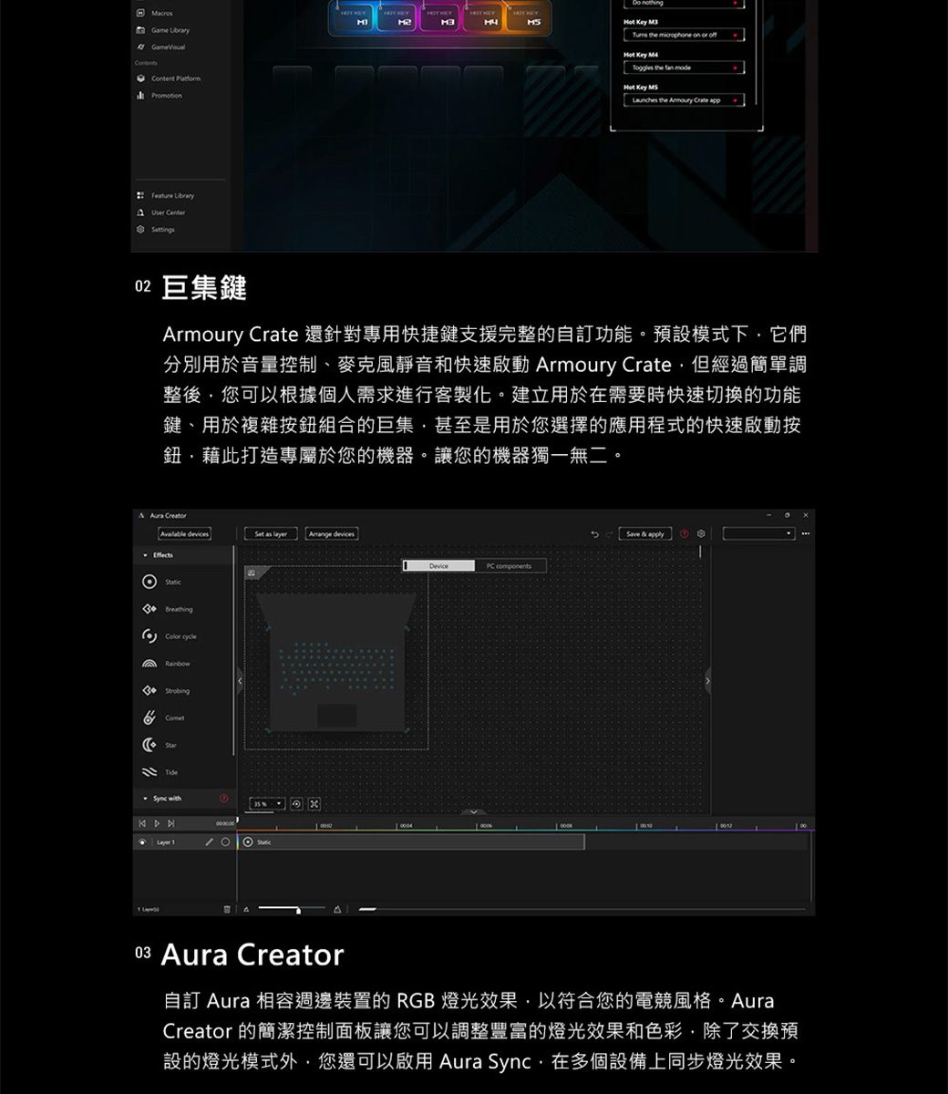 Game  Content    the microphone on or    the fan mode Key Launches the   Feature User Centertings02 巨集鍵Armoury Crate 還針對專用快捷鍵支援完整的自訂功能。預設模式下它們分別用於音量控制、麥克風靜音和快速啟動 Armoury Crate但經過簡單調整後您可以根據個人需求進行客製化。建立用於在需要時快速切換的功能鍵、用於複雜按鈕組合的巨集甚至是用於您選擇的應用程式的快速啟動按鈕藉此打造專屬於您的機器。讓您的機器獨一無二。   devicesSet   devicesStatic BreathingColor cycleStarTide 35%DevicePC components03 Aura Creator自訂 Aura 相容週邊裝置的 RGB燈光效果以符合您的電競風格。AuraCreator 的簡潔控制面板讓您可以調整豐富的燈光效果和色彩,除了交換預設的燈光模式外,您還可以啟用 Aura Sync,在多個設備上同步燈光效果。