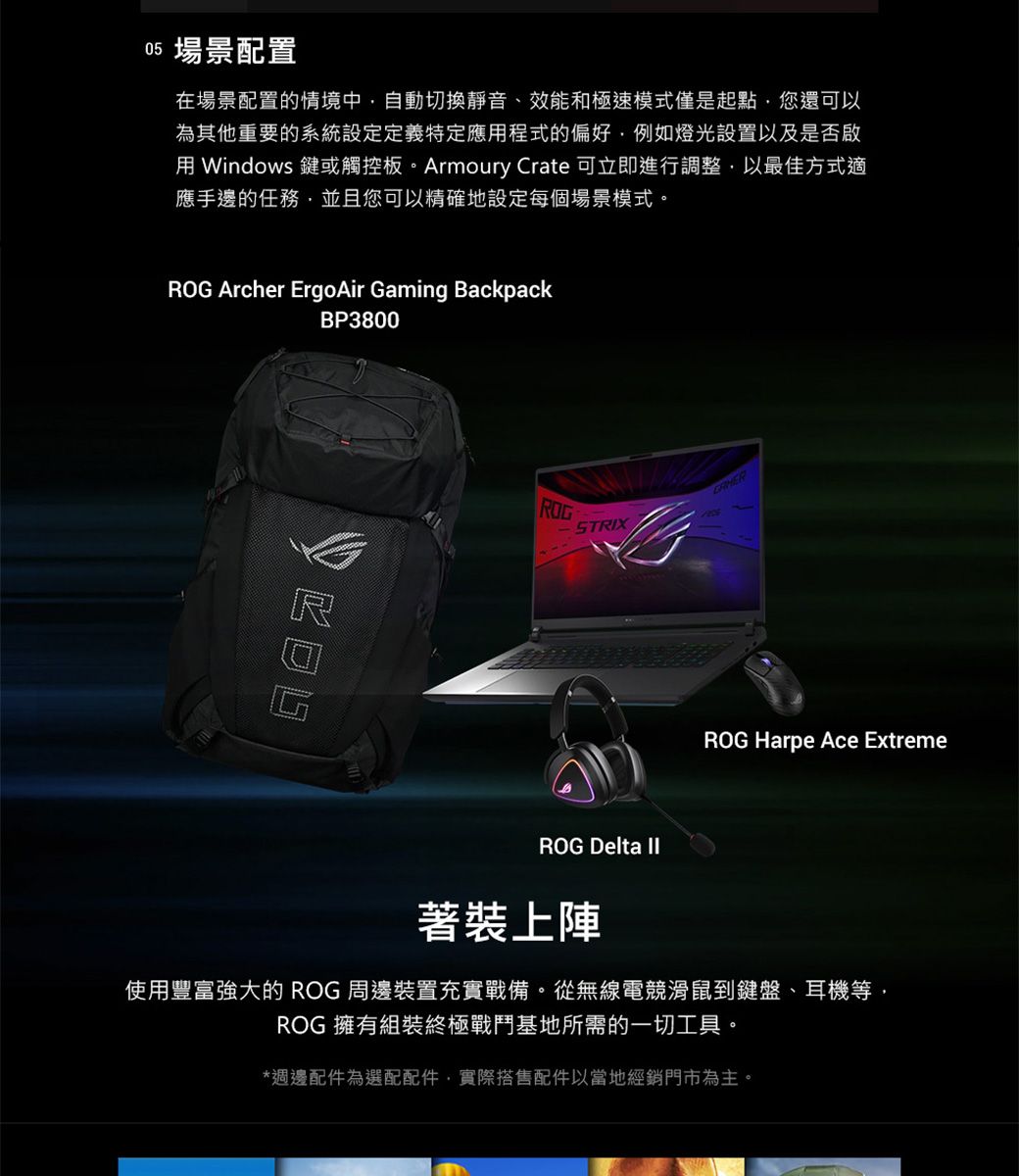 05 場景配置在場景配置的情境中自動切換靜音、效能和極速模式僅是起點您還可以為其他重要的系統設定定義特定應程式的偏好例如燈光設置以及是否啟用 Windows 鍵或觸控板。Armoury Crate 可立即進行調整以最佳方式適應手邊的任務並且您可以精確地設定每個場景模式。 Archer ErgoAir Gaming BackpackBP3800ROGROGSTRIXROG Harpe Ace ExtremeROG Delta 著裝上陣使用豐富強大的ROG 周邊裝置充實戰備。從無線電競滑鼠鍵盤、耳機等ROG 擁有組裝終極戰鬥基地所需的一切工具。*週邊配件為選配配件實際搭售配件以當地經銷門市為主。