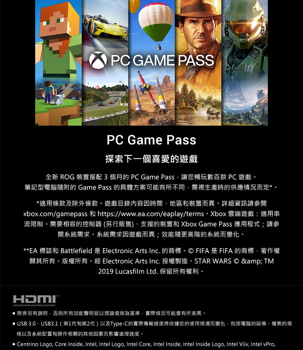 PC GAME PASSPC Game Pass探索下一個喜愛的遊戲全新 ROG 裝置搭配3個月的PC Game Pass讓您暢玩數百款 PC遊戲。筆記型電腦隨附的 Game Pass 的具體方案可能有所不同需視生產時的供應情況而定。*適用條款及除外條款。遊戲目錄內容因時間、地區和裝置而異。詳細資訊請參閱xbox.com/gamepass 和 https://www.ea.com/eaplay/terms。Xbox 雲端遊戲:適用串流限制。需要相容的控制器(另行販售)、支援的裝置和 Xbox Game Pass 應用程式;請參閱系統需求。系統需求因遊戲而異;效能隨更高階的系統而變化。**EA 標誌和 BattlefieldElectronic Arts Inc. 的商標。© FIFA是FIFA的商標著作權歸其所有。版權所有。經 Electronic Arts Inc.授權製造。STAR WARS © & TM2019 Lucasfilm Ltd. 保留所有權利。HDMI*HIGH DEFINITION MULTIMEDIA  除非另有說明,否則所有效能聲明皆以理論值做為基準,實際情況可能會有所差異。 USB 3.0、USB3.1(第1代和第2代)以及Type-C的實際傳輸速度將依據您的使用情境而變化,包括電腦的設備、檔案的規格以及系統配置和操作相關的其他因素而影響處理速度。• Centrino Logo, Core Inside, Intel, Intel Logo, Intel Core, Intel Inside, Intel Inside Logo, Intel Viiv, Intel vPro,