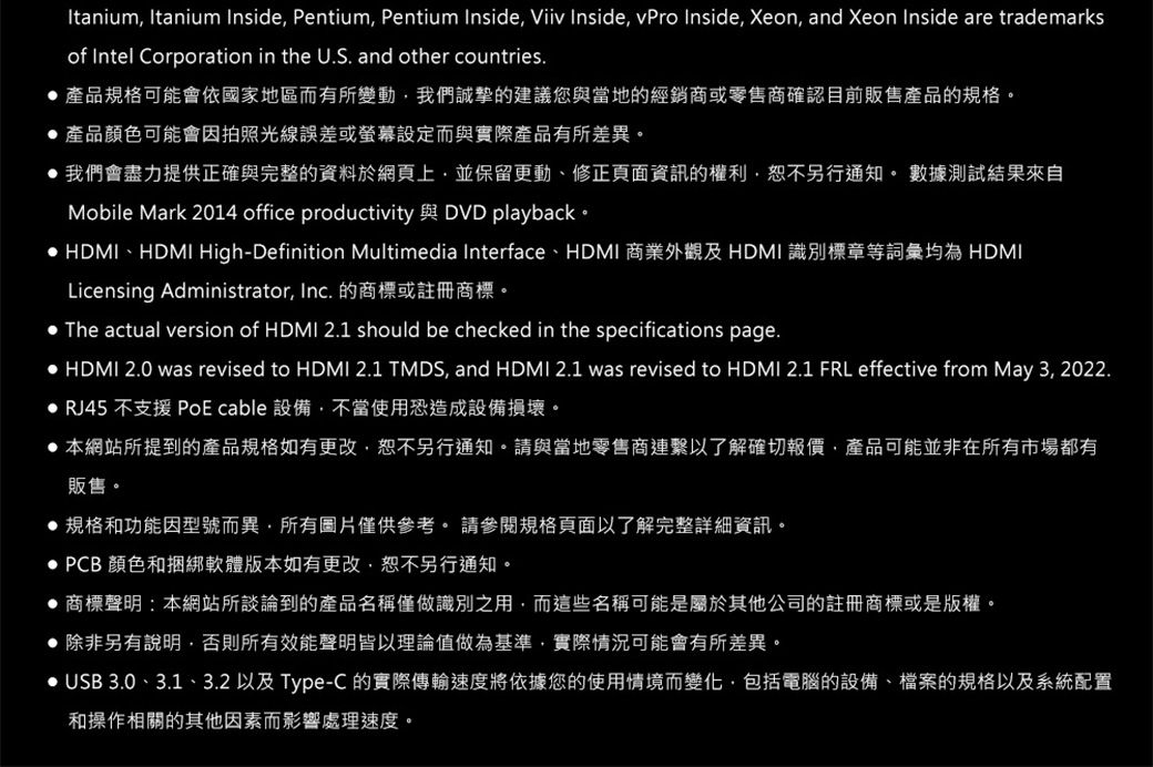 Itanium Itanium Inside Pentium Pentium Inside Viiv Inside vPro Inside Xeon, and Xeon Inside are trademarks Intel Corporation in the U.S. and other countries.產品規格可能會依國家地區而有所變動,我們誠摯的建議您與當地的經銷商或零售商確認目前販售產品的規格。產品顏色可能會因拍照光線誤差或螢幕設定而與實際產品有所差異。 我們會盡力提供正確與完整的資料於網頁上,並保留更動、修正頁面資訊的權利,恕不另行通知。 數據測試結果來自Mobile Mark 2014 office productivity 與 DVD playback。 HDMI、HDMI High-Definition Multimedia Interface、HDMI 商業外觀及 HDMI識別標章等詞彙均為 HDMILicensing Administrator, Inc. 的商標或註冊商標。 The actual version of HDMI 2.1 should be checked in the specifications page. HDMI 2.0 was revised to HDMI 2.1 TMDS, and HDMI 2.1 was revised to HDMI 2.1 FRL effective from May 3, 2022. RJ45 不支援 PoE cable 設備,不當使用恐造成設備損壞。 本網站所提到的產品規格如有更改,恕不另行通知。請與當地零售商連繫以了解確切報價,產品可能並非在所有市場都有販售。規格和功能因型號而異,所有圖片僅供參考。 請參閱規格頁面以了解完整詳細資訊。 PCB 顏色和捆綁軟體版本如有更改,恕不另行通知。 商標聲明:本網站所談論到的產品名稱僅做識別之用,而這些名稱可能是屬於其他公司的註冊商標或是版權。除非另有說明,否則所有效能聲明皆以理論值做為基準,實際情況可能會有所差異。• USB 3.0、3.1、3.2 以及 Type-C 的實際傳輸速度將依據您的使用情境而變化,包括電腦的設備、檔案的規格以及系統配置和操作相關的其他因素而影響處理速度。