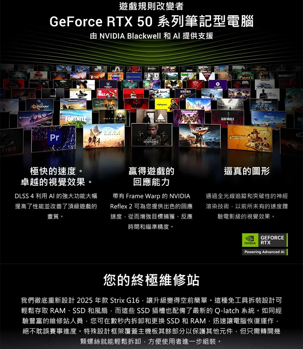 遊戲規則改變者GeForce RTX 50 系列筆記型電腦 NVIDI Blackwell 和  提供支援 blender AFUSIONFORTNITE PrTIDE極快的速度。卓越的視覺效果。DLSS 4 利用 AI 的強大功能大幅提高了性能並改善了頂級遊戲的畫質。 DRAGON ALAN  OUTLAWSWUKONG贏得遊戲的回應能力帶有 Frame Warp 的 Reflex 2 可為您提供出色的回應速度從而增強目標捕獲、反應時間和瞄準精度。逼真的圖形通過全光線追蹤和突破性的神經渲染技術以前所未有的速度體驗電影級的視覺效果。GEFORCENVIDIA RTXPowering Advanced 您的終極維修站我們徹底重新設計 2025 年款 Strix G16讓升級變得空前簡單。這種免工具拆裝設計可輕鬆存取 RAM、SSD 和風扇而這些 SSD 插槽也配備了最新的Q-latch 系統。如同經驗豐富的維修站人員,您可在數秒內拆卸和更換 SSD 和 RAM,迅速讓電腦恢復運作,絕不耽誤賽事進度。特殊設計框架覆蓋主機板其餘部分以保護其他元件,但只需轉開幾顆螺絲就能輕鬆拆卸,方便使用者進一步組裝。