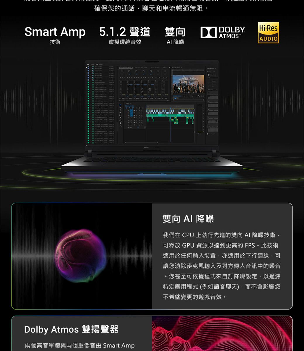 確保您的通話、聊天和串流暢通無阻Smart Amp 5.1.2 聲道雙向DOLBYHi-ResATMOSAUDIO技術環繞音效 降噪Dolby Atmos 雙揚聲器兩個高音單體與兩個重低音由 Smart Amp雙向  降噪我們在 CPU 上執行先進的雙向 AI 降噪技術可釋放 GPU 資源以達到更高的FPS。此技術適用於任何輸入裝置亦適用於下行連線可讓您消除麥克風輸入及對方傳入音訊中的噪音您甚至可依據程式來自訂降噪設定,以過濾特定應用程式 (例如語音聊天,而不會影響您不希望變更的遊戲音效。