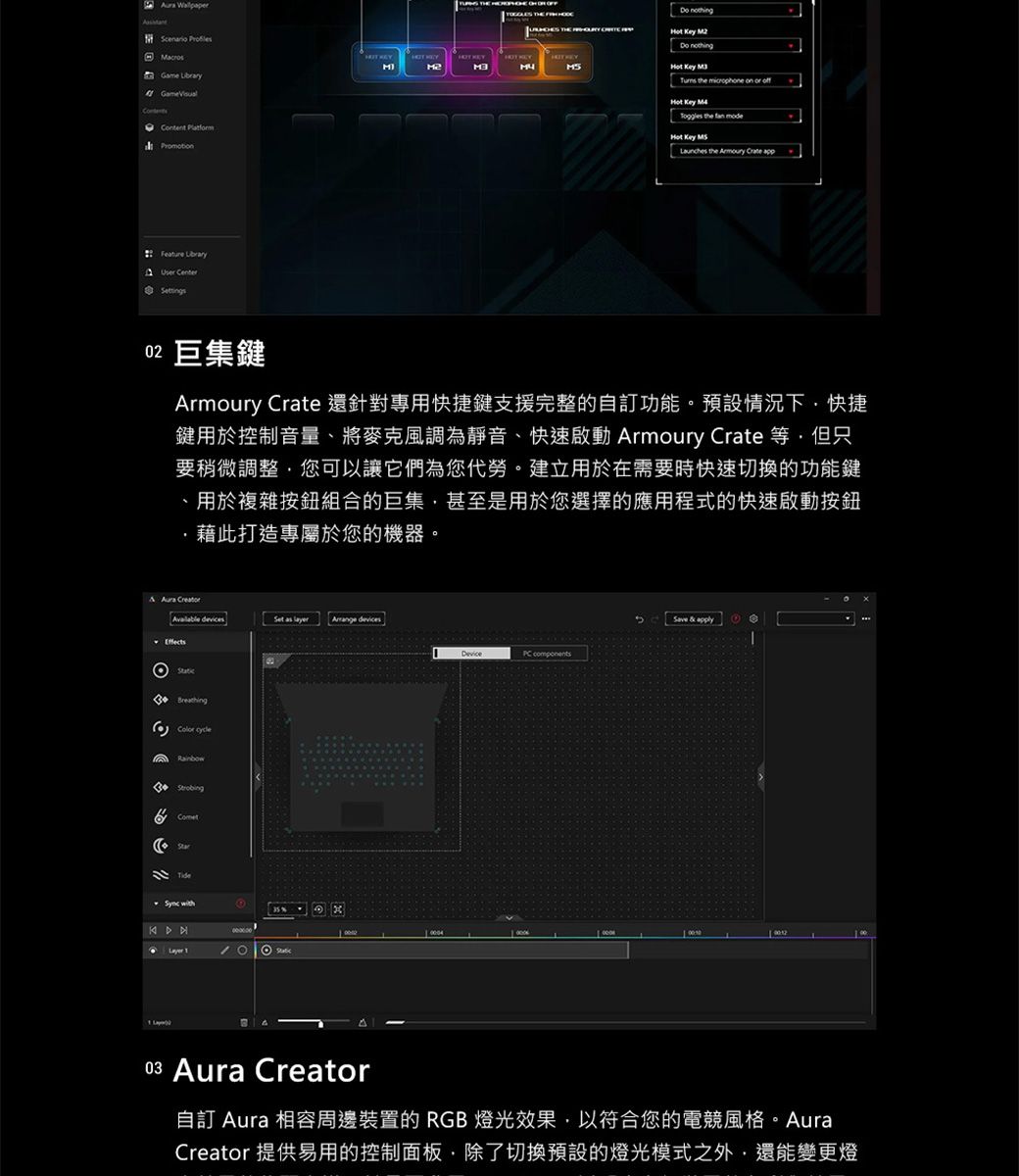 ame  Feature  CenterG       the    off   the  Hot Key  the   02 巨集Armoury Crate 還針對專用快捷鍵支援完整的自訂功能。預設情況下快捷鍵用於控制音量將麥克風為靜音、快速啟動 Armoury Crate 等但只要稍微調整您可以讓它們為您代勞。建立用於在需要時快速切換的功能鍵、用於複雜按鈕組合的巨集,甚至是用於您選擇的應用程式的快速啟動按鈕,藉此打造專屬於您的機器。   devices   devicesEffectsBreathingRainbowComet  with components & 03 Aura Creator自訂 Aura 相容周邊裝置的 RGB 燈光效果,以符合您的電競風格Creator 提供易用的控制面板,除了切換預設的燈光模式之外,還能變更燈