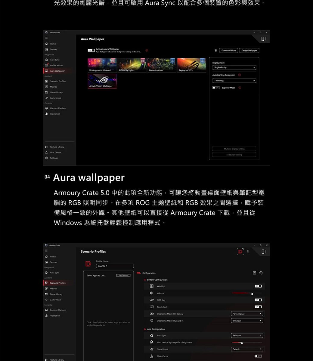 光效果的光譜並且可啟用   以配合多個裝置的色彩與效果  ura ctivate  A  WallpaperUnderground   Lightsskelen 5 Game     Vision Wallpaper esign Wallpaper Sgle   1 Superior Mode display  04  wallpaperArmoury Crate 5.0 中的此項全新功能,可讓您將動畫桌面與筆記型電腦的 RGB 照明同步在多項 ROG 主題壁紙和 RGB 效果之間選擇,賦予裝備風格一致的外觀。其他壁紙可以直接從 Armoury Crate 下載,並且從dows 系統托盤輕鬆控制應用程式。Aura  sProfile Profile 1Scenario    Game  Feature LibraryA System  Win ROG D  Mode On PerformanceOperating Mode  in   to select apps you  toapply this  toApp ConfigurationAura SyncHost device lighting  DefaultClear Cache