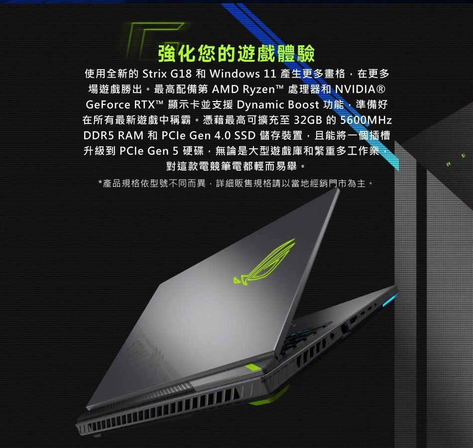 強化您的遊戲體驗使用全新的 Strix G18 和 Windows 11 產生更多格在更多場遊戲勝出。最高配備第 AMD Ryzen™ 處理器和 NVIDIA®GeForce RTX™ 顯示卡並支援 Dynamic Boost 功能準備好在所有最新遊戲中稱霸。憑藉最高可擴充至32GB的5600MHzDDR5 RAM 和 PCle Gen 4.0 SSD 儲存裝置且能將一個插槽升級到 PCle Gen 5硬碟,無論是大型遊戲庫和繁重多工作業,對這款電競筆電都輕而易舉。*產品規格依型號不同而異,詳細販售規格請以當地經銷門市為主。