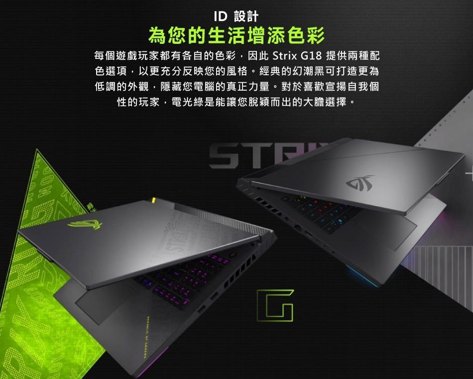 ID 設計為您的生活增添色彩每個遊戲玩家都有各自的色彩因此 Strix G18 提供兩種配色選項,以更充分反映您的風格。經典的幻潮黑可打造更為低調的外觀,隱藏您電腦的真正力量。對於喜歡宣揚自我個性的玩家,電光綠是能讓您脫穎而出的大膽選擇。凹