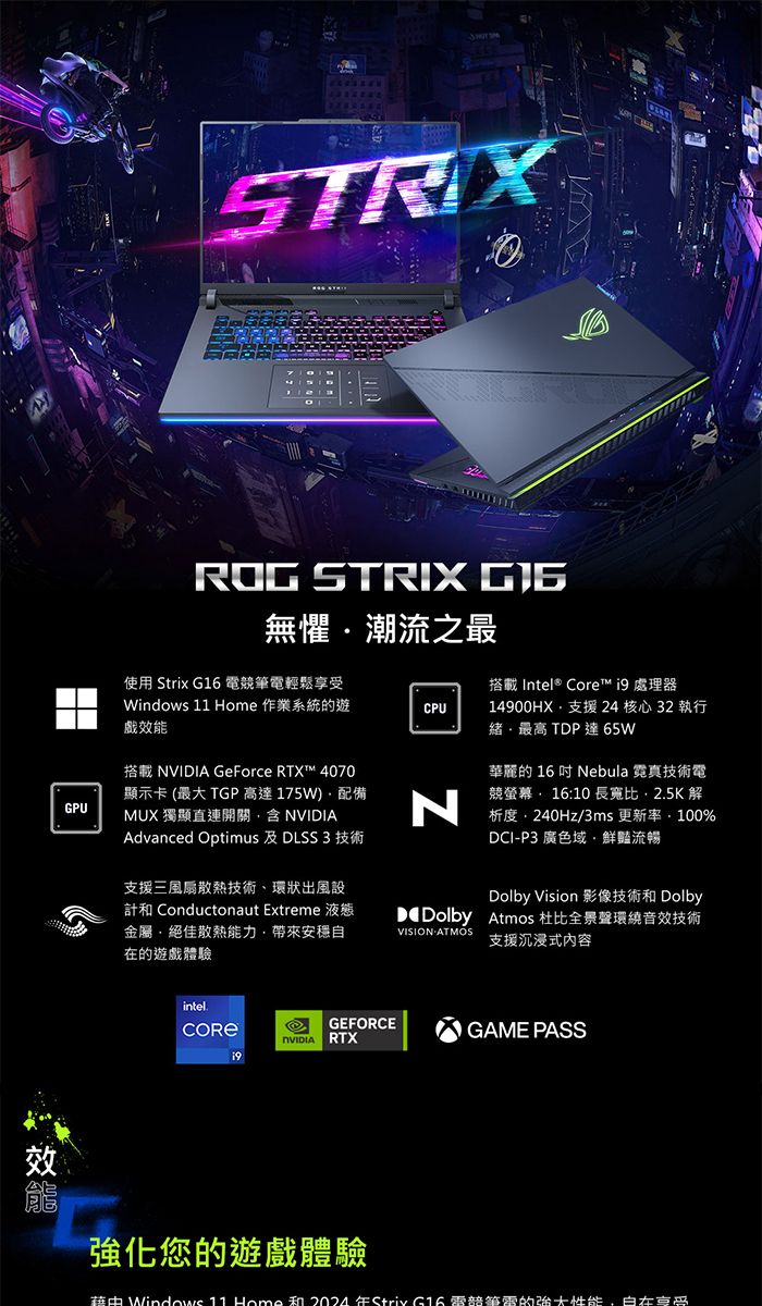 STRIX使用 Strix  競筆電輕鬆Windows   作業系統的遊戲效能CPUROG STRIX 無懼潮流之最搭載 Intel® Core™  處理器14900HX支援 24 核心 32 執行緒最高 TP 達65WGPU搭載  GeForce RTX™ 4070顯示卡 (最大 TGP高達175W配備MUX 獨顯直連開關含 NVIDIAAdvanced Optimus 及 DLSS 3 技術N華麗的 16 吋 Nebula 霓真技術電競螢幕 1610 長寬比25K解析度240Hz/3ms 更新:100%DCI-P3 廣色域鮮豔流暢支援三風扇散熱技術、環狀出風設 Conductonaut Extreme 液態金屬絕佳散熱能力,安穩自在的遊戲體驗Dolby Vision 影像技術和 DolbyD Dolby Atmos 杜比全景聲環繞音效技術支援沉浸式内容VISION ATMOSintel.GEFORCENVIDIA RTXGAME PASS效強化您的遊戲體驗 Windows 11 Home 和2024Striv G16 筆電的性能 享受