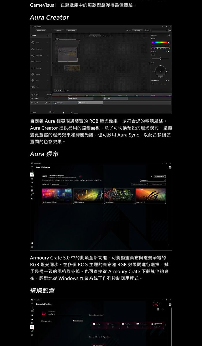 GameVisual在遊戲庫中的每款遊戲獲得最佳體驗。 Creator自定義 Aura 相容周邊裝置的 RGB燈光效果以符合您的電競風格。Aura Creator 提供易用的控制面板除了可切換預設的燈光模式還能變更豐富的燈光效果和絢麗光譜也可啟用 Aura Sync以配合多個裝置間的色彩效果。Aura 桌布Aura Armoury Crate 5.0中的此項全新功能可將動畫桌布與電競筆電的RGB 燈光同步。在多個 ROG 主題的桌布和 RGB 效果間進行選擇,賦予裝備一致的風格與外觀。也可直接 Armoury Crate 下載其他的桌布,輕鬆地 Windows 作業系統工作列控制應用程式。情境配置Scenario sProfile