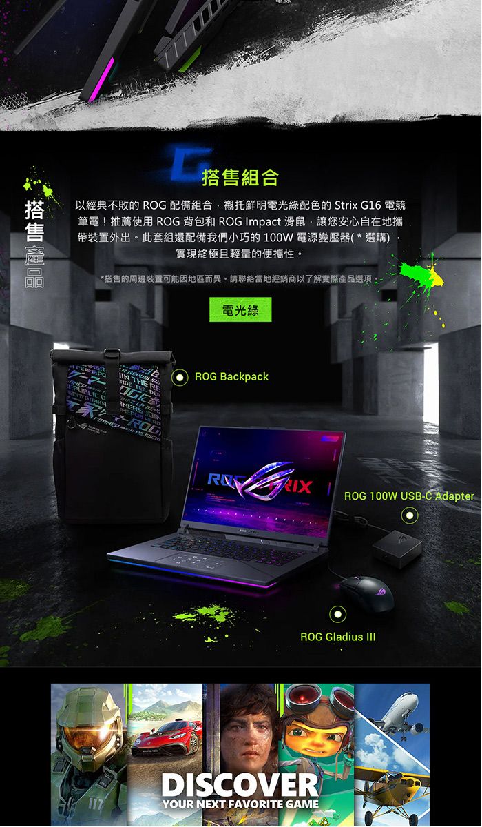 搭售組合以經典不敗的 RG 配備組合襯托鮮明電光配色的 Strix G16 電競筆電!推薦使用 ROG 背包和 ROG Impact 滑鼠讓您安心自在地攜帶裝置外出此套組還配備我們小巧的 100W 電源變壓器(*選購)實現終極且輕量的便攜性。*搭售的周邊裝置可能因地區而異,請聯絡當地經銷商以了解實際產品選項。電光綠  O HE       T ROG BackpackRE 117ROG 100W USB-C AdapterROG Gladius DISCOVERYOUR NEXT FAVORITE GAME