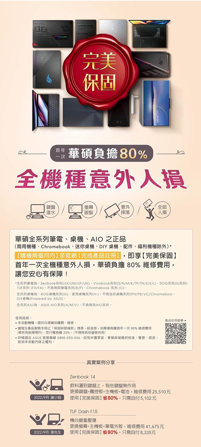 完美一次負擔80%全機種意外損鍵盤螢幕意外全部進水破裂摔落華碩全系列筆電桌機、AIO 之正品(商用機種、Chromebook、迷你桌機、DIY桌機、配件、福利機種除外)*購機兩個月至官網完成產品即享【完美保固年一次全機種意外人損華碩負擔 80% 維修費用讓您安心有保障!*全系列筆電:Zenbook系列(UX/UM/UP/UN)、Vivobook系列(S/N/M/K/TP/TN/X/E/L)、ROG系列(G系列)TUF系列 (FX/FA)商用筆電系列(B/P)、Chromebook 系列 (C)全系列桌機為:ROG桌機系列(G)、家用桌機系列(H-)。不迷你桌機系列(PN/PB/VC/Chromebox)、DIY桌機(Powered by )。全系列AIO為:ASUS AIO系列(A/M/V)。不含商用AIO系列。使用說明:本活動機種限於台灣當地購買、維修。當發生產品服務手冊之「保固排除條款」情事,經送修,由華碩負擔首年一次 80% 維修費用(含所有故障零件),您只需負擔20%。(不得與其他優惠併用),請洽 ASUS 客服專線 0800-093-456,如有未盡事宜,華碩保留最終核准、變更、修改、取消本活動內容之權利。真實案例分享產品註冊教學Zenbook 14飲料灑到鍵盤上,有些鍵盤無作用更換鍵盤+觸控板+主機板+電池,維修費用25,510元2022/9月 謝小姐使用【完美保固省80%,只需自付5,102元2022/9月 張先生TUF Dash F15機台嚴重壓傷更換螢幕+主機板+筆電外殼,維修費用41,675元使用【完美保固】省80%,只需自付8,335元