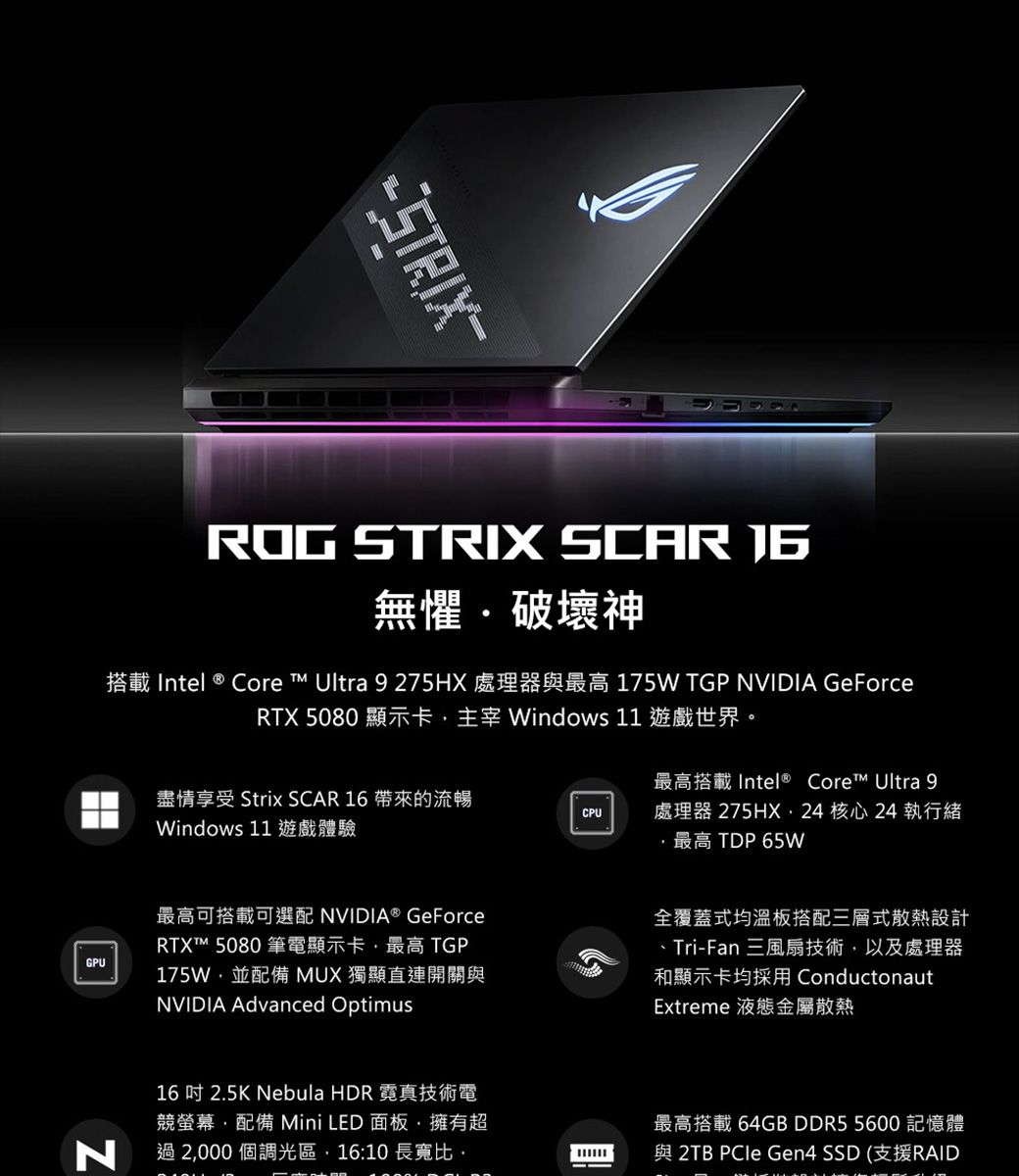 GPUROG STRIX SCAR 無懼破壞神 Core  Ultra 9 275HX 175W TGP NVIDIA GeForceRTX 5080 顯示卡主宰 Windows 11 遊戲世界。盡情享受 Strix SCAR 16 帶來的流暢Windows 11CPUIntel® Core Ultra 9處理器 275HX24 核心24 執行緒TDP 65W最高可搭載可選配 NVIDIA® GeForceRTX 5080TGP175W並配備 MUX 獨顯直連開關與NVIDIA Advanced Optimus全覆蓋式均溫板搭配三層式散熱設計Tri-Fan和顯示卡均採用 ConductonautExtreme 液態金屬散熱N16吋 2.5K Nebula HDR 霓真技術電競螢幕配備 Mini LED 面板擁有超過2000個調光區,16:10長寬比最高搭載 64GB DDR5 5600 記憶體2TB  Gen4 SSD (RAID