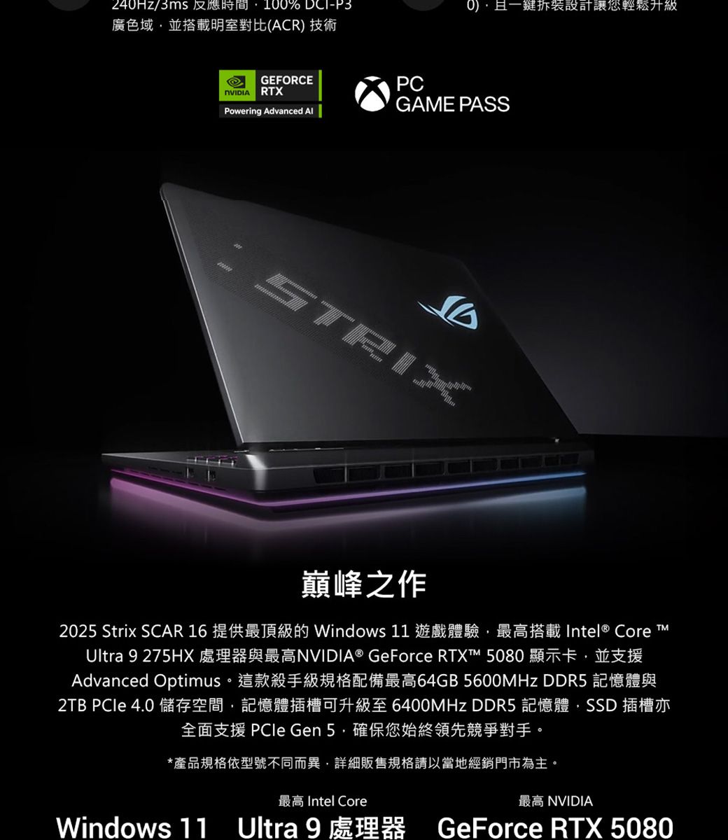 24Hz/3ms 時間100% -P3廣色域並搭載明室對比(ACR) 技術0)且一鍵設計讓您輕鬆升級GEFORCERXPowering Advanced PCGAME PASSSTRIX巔峰之作2025 Strix SCAR 16 提供最頂級的 Windows 11 遊戲體驗最高搭載Intel® Core TUltra 9 275HX 處理器與最高NVIDIA® GeForce RTXT™ 5080 顯示卡 並支援Advanced Optimus。這款殺手級規格配備最高64GB 5600MHz DDR5 記憶體與2TB  4.0 儲存空間,記憶體插槽可升級至 6400MHz DDR5 記憶體,SSD 插槽亦全面支援 PCIe Gen 5,確保您始終領先競爭對手。*產品規格依型號不同而異,詳細販售規格請以當地經銷門市為主。Windows 11最高 Intel Core最高 NVIDIAUltra 9 處理器 GeForce RTX 5080