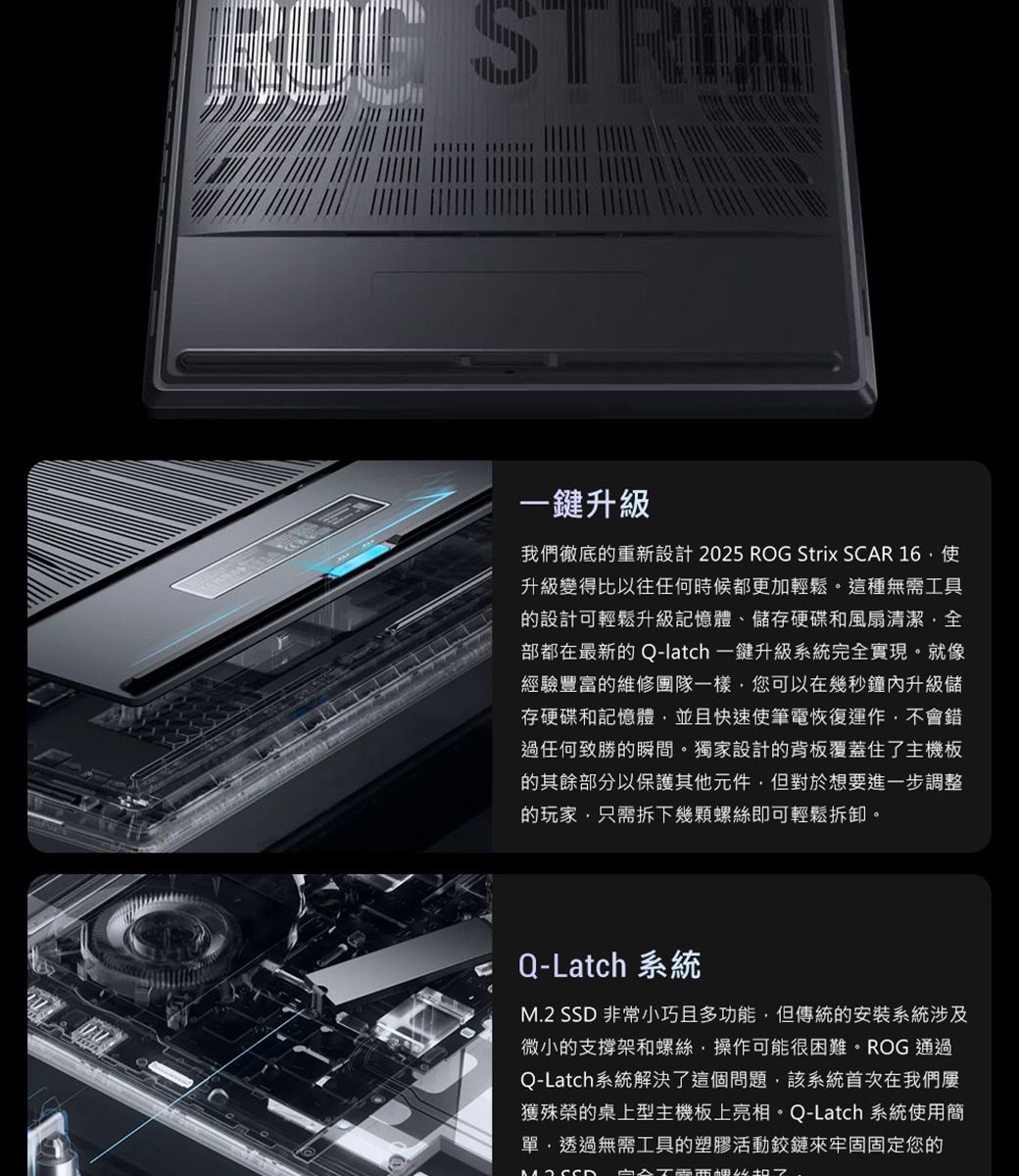 一升級我們徹底的重新設計 2025 ROG Strix SCAR 升級變得比以往任何時候都更加輕鬆。這種無需工具的設計可輕鬆升級記憶體、儲存硬碟和風扇清潔全部都在最新的 Q-latch 一鍵升級系統完全實現。就像經驗豐富的維修團隊一樣您可以在幾秒鐘內升級儲存硬碟和記憶體並且快速使筆電恢復運作不會錯過任何致勝的瞬間。獨家設計的背板覆蓋住了主機板的其餘部分以保護其他元件但對於想要進一步調整的玩家只需拆下幾顆螺絲即可輕鬆拆卸。 Q-Latch 系統  非常小巧且多功能,但傳統的安裝系統涉及微小的支撐架和螺絲,操作可能很困難。ROG 通過Q-Latch系統解決了這個問題,該系統首次在我們獲殊榮的桌上型主機板上亮相。Q-Latch 系統使用簡單,透過無需工具的塑膠活動鉸鏈來牢固固定您的M.2 SSD