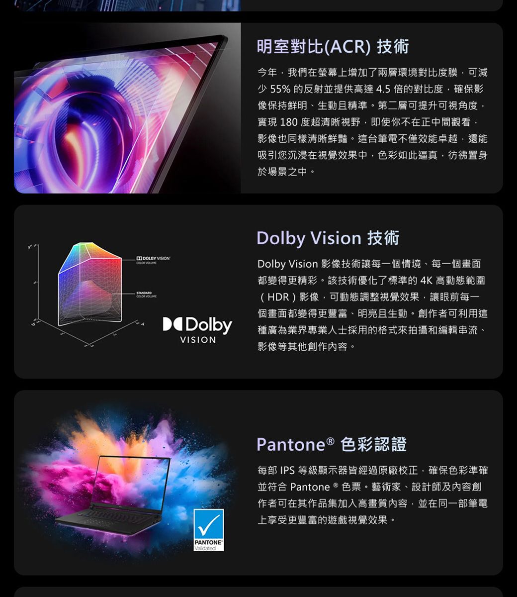 VISION COLOR VOLUME明室對比(ACR) 技術今年我們在螢幕上增加了兩層環境對比度膜可減少 55% 的反射並提供高達4.5倍的對比度,確保影像保持鮮明、生動且精準第二層可提升可視角度,實現 180 度超清晰視野,即使你不在正中間觀看,影像也同樣清晰鮮豔。這台筆電不僅效能卓越,還能吸引您沉浸在視覺效果中,色彩如此逼真,彷彿置身於場景之中。DolbyVISIONDolby Vision 技術Dolby Vision 影像技術讓每一個情境、每一個畫面都變得更精彩。該技術優化了標準的4K高動態範圍(HDR)影像,可動態調整視覺效果,讓眼前每一個畫面都變得更豐富、明亮且生動。創作者可利用這種廣為業界專業人士採用的格式來拍攝和編輯串流、影像等其他創作內容。PANTONEValidatedPantone ® 色彩認證每部 IPS等級顯示器皆經過原廠校正,確保色彩準確並符合 Pantone ® 色票。藝術家、設計師及內容創作者可在其作品集加入高畫質內容,並在同一部筆電上享受更豐富的遊戲視覺效果。