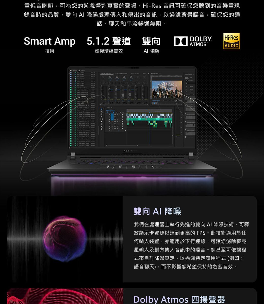 重低音喇叭可為您的遊戲營造真實的聲場。Hi-Res 音訊可確保您聽到的音樂重現錄音時的品質。雙向 降噪處理傳入和傳出的音訊以過濾背景噪音,確保您的通話、聊天和串流暢通無阻。Smart Amp 5.1.2 聲道 雙向 ATMOSDOLBYHi-ResAUDIO技術虛擬環繞音效AI 降噪雙向AI 降噪我們在處理器上執行先進的雙向AI降噪技術,可釋放顯示卡資源以達到更高的FPS。此技術適用於任何輸入裝置,亦適用於下行連線,可讓您消除麥克風輸入及對方傳入音訊中的噪音。您甚至可依據程式來自訂降噪設定,以過濾特定應用程式(例如:語音聊天),而不影響您希望保持的遊戲音效。Dolby Atmos 四揚聲器