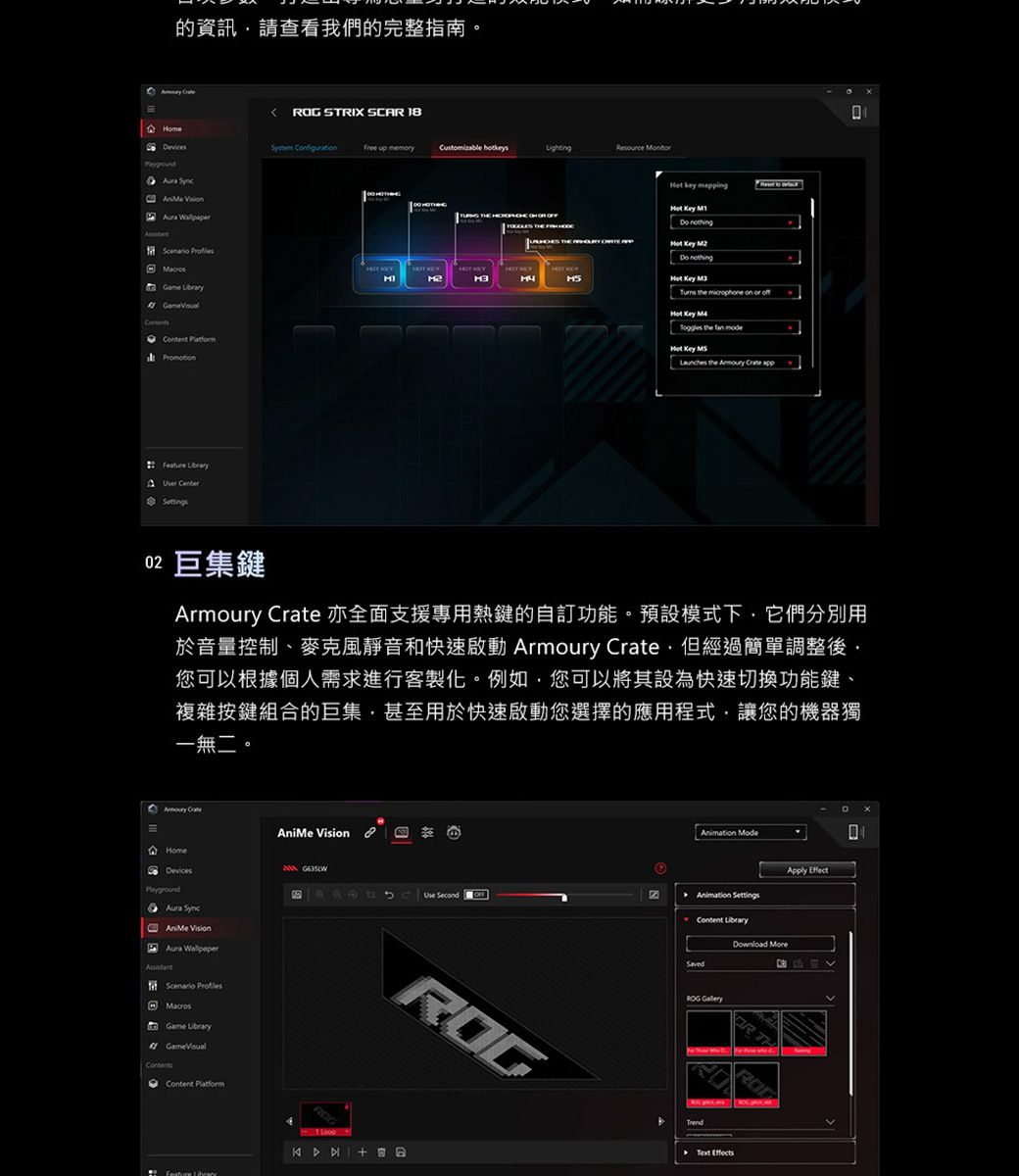的資訊請查看我們的完整指南 STRIX SC 18   up Cusmizable           r Center   t        Key       Key  the fan mode Key  the    巨集鍵Armoury  亦全面支援專用熱鍵的自訂功能預設模式下它們分別用於音量控制、麥克風靜音和快速啟動 Armoury Crate但經過簡單調整後,您可以根據個人需求進行客製化。例如,您可以將其設為快速切換功能鍵、複雜按鍵組合的巨集,甚至用於快速啟動您選擇的應用程式,讓您的機器獨一無二。 Crate  o AniMe Vision  Game  Feature  GUse SecondOFFROG ModeApply Effect Content LibraryDownload ROG GalleryAR THRO