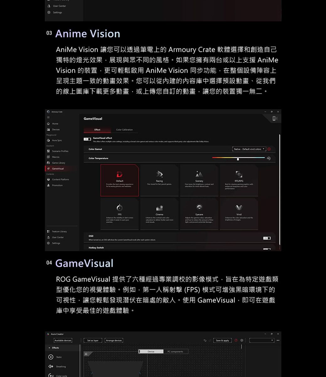 nime VisionAniMe Vision 讓您可以透過筆電上的 Armoury  軟體選擇和創造自己獨特的燈光效果展現與眾不同的風格如果您擁有兩台或以上支援 AniMeVision 的裝置更可輕鬆啟用 AniMe Vision 同步功能在整個設備陣容上呈現主題一致的動畫效果。您可以從內建的内容庫中選擇預設動畫、從我們的線上圖庫下載更多動畫或上傳您自訂的動畫讓您的裝置獨一無二。 Crte    effect      a       ,         Game GameVisual  Feature LibraryUser  SwitchNative       Cinema04 GameVisualROG GameVisual 提供了六種經過專業調校的影像模式,旨在為特定遊戲類型優化您的視覺體驗。例如,第一人稱射擊(FPS) 模式可增強黑暗環境下的可視性,讓您輕鬆發現潛伏在暗處的敵人。使用 GameVisual,即可在遊戲庫中享受最佳的遊戲體驗。A  Creator     devices  Device Save & apply