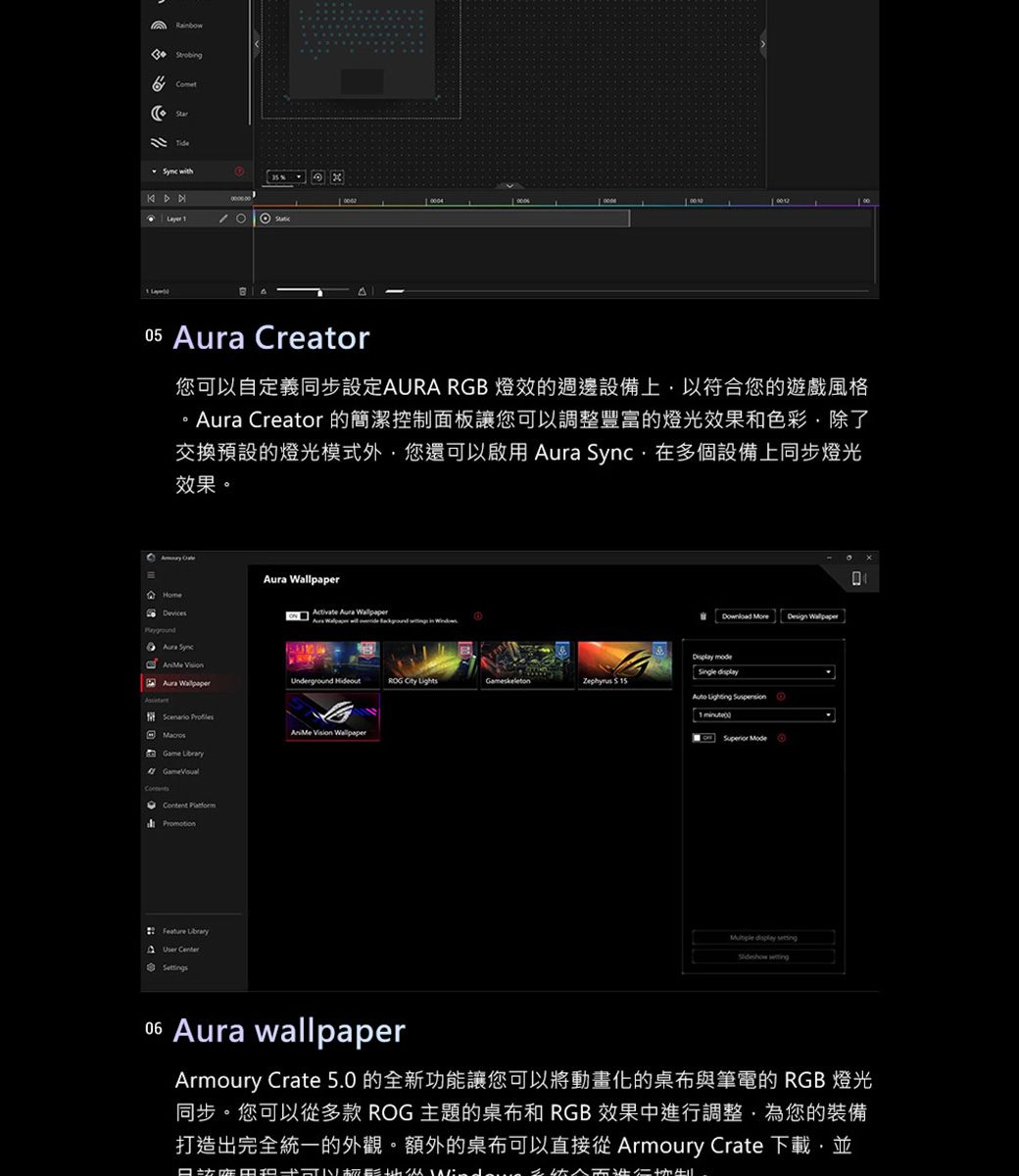 Rainbw with 05  Creator您可以自定義同步設定AURA RGB 燈效的週邊設備上以符合您的遊戲風格  Creator 的簡潔控制面板讓您可以調整豐富的燈光效果和色彩除了交換預設的燈光模式外您還可以啟用  在多個設備上同步燈光效果Aura HomeActivate Aura Aura Sync  Aura  ROG  LightsGameskeleton    Vision Game  Feature  Center  Design Wallpaper mode    minuteo Superior  display   Aura wallpaperArmoury Crate 5.0 的全新功能讓您可以將動畫化的桌布與筆電的 RGB 燈光同步。您可以從多款 ROG 主題的桌布和 RGB 效果中進行調整,為您的裝備打造出完全統一的外觀。額外的桌布可以直接從 Armoury Crate 下載,並