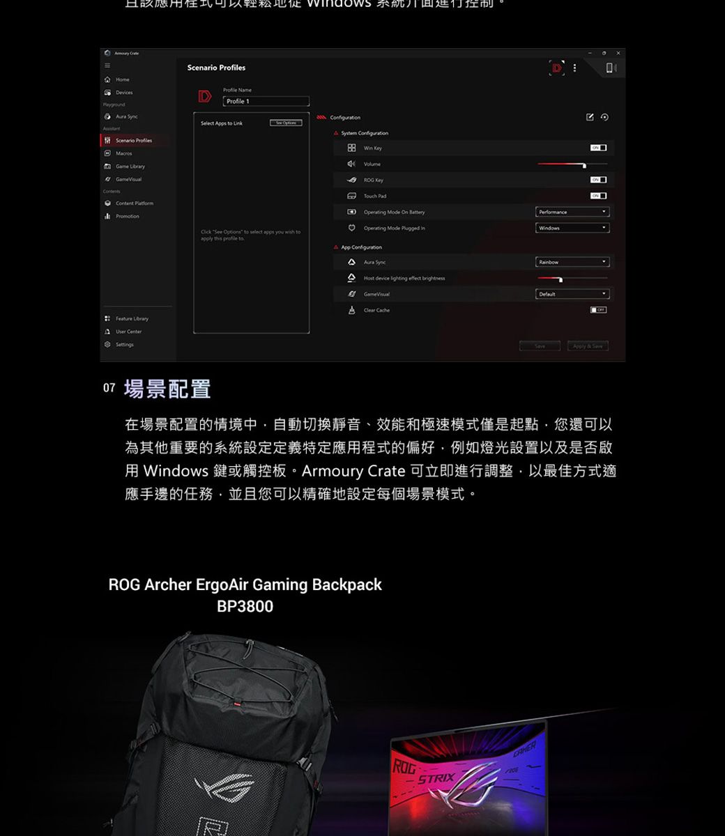 且該應系統控制Home     Feature Library SettgsScenario sProfile Profile 1 pps   System  Volume Operating Mode  PerformanceClick  Options to select apps you wish toapply this  toOperating Mode  inApp Configuration Host device lighting  DefaultA   場景配置Apply & Save在場景配置的情境中自動切換靜音、效能和極速模式僅是起點您還可以為其他重要的系統設定定義特定應用程式的偏好例如燈光設置以及是否啟用 Windows 鍵或觸控板。Armoury Crate 可立即進行調整以最佳方式適應手邊的任務,並且您可以精確地設定每個場景模式。 Archer ErgoAir Gaming BackpackBP3800ROGSTRIX