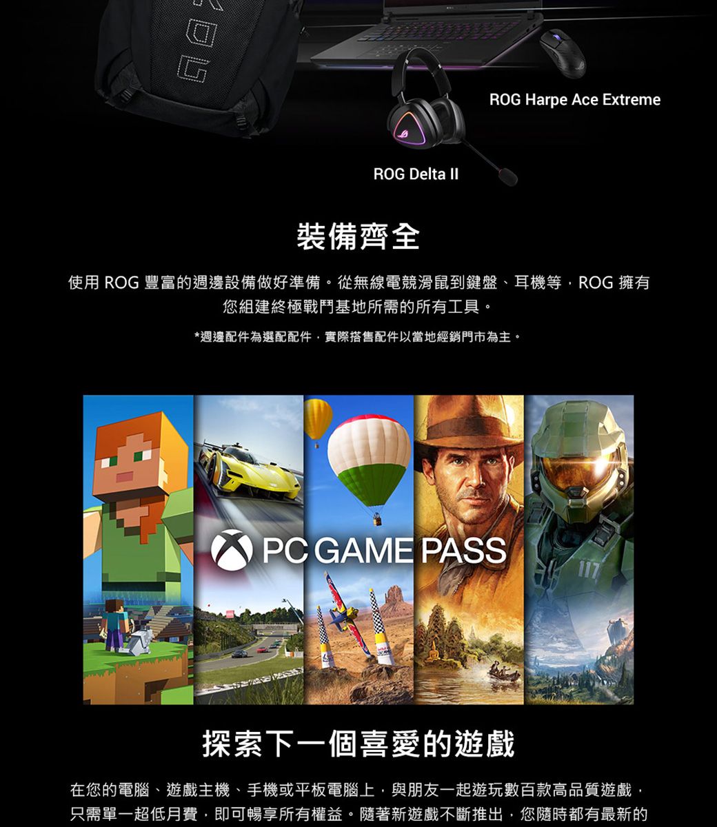 ROG Delta ROG Harpe Ace Extreme裝備齊全使用 ROG 豐富的週邊設備做好準備。從無線電競滑鼠到鍵盤、耳機等ROG 擁有您組建終極戰鬥基地所需的所有工具。*週邊配件為選配配件實際搭售配件以當地經銷門市為主。PC GAME PASS探索下一個喜愛的遊戲在您的電腦、遊戲主機、手機或平板電腦上,與朋友一起遊玩數百款高品質遊戲,只需單一超低月費,即可暢享所有權益。隨著新遊戲不斷推出,您隨時都有最新的