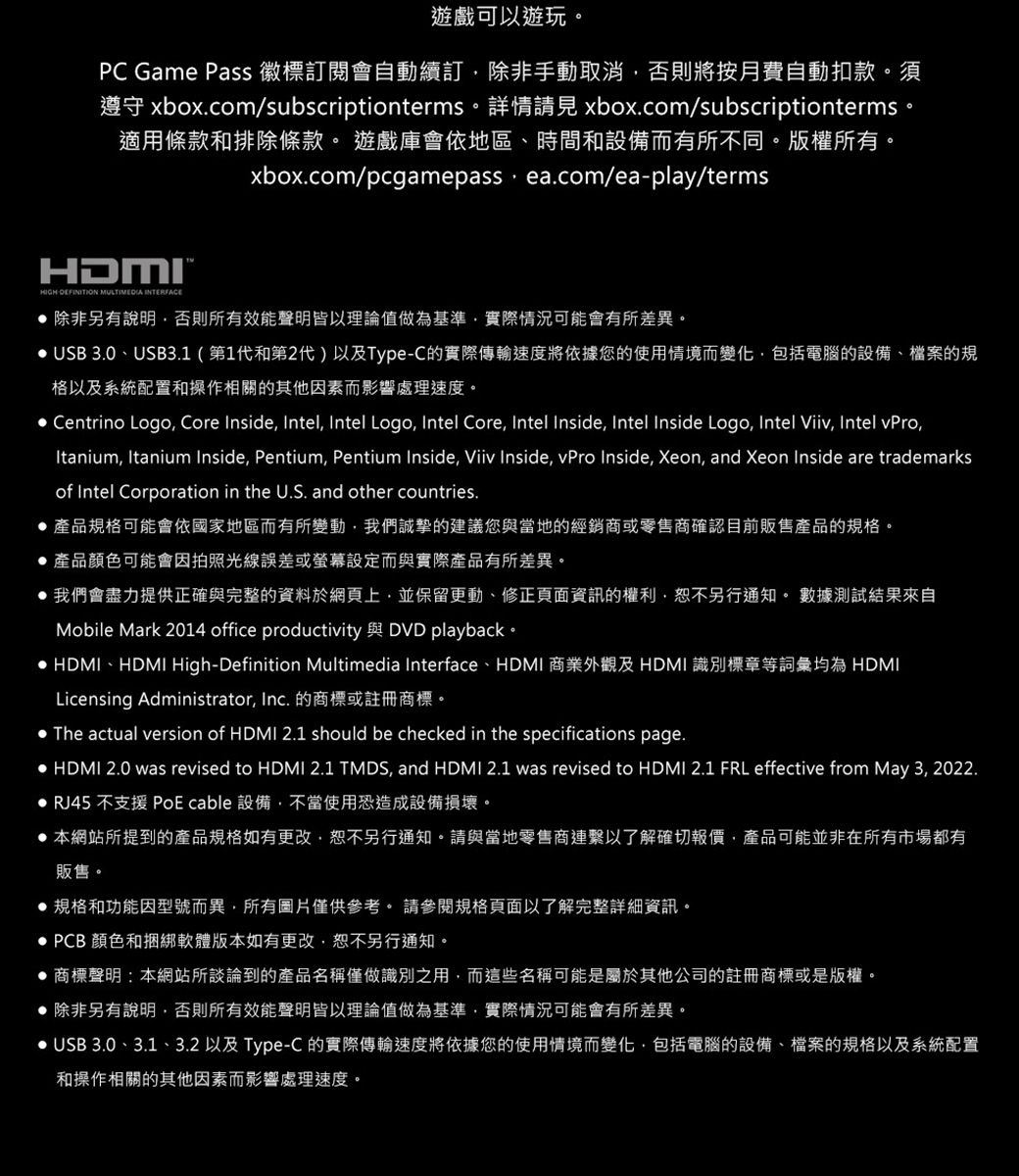 遊戲可以遊玩。PC Game Pass 徽標訂閱會自動續訂除非手動取消否則將按月費自動扣款。須遵守 xboxcom/subscriptionterms。 詳情 xbox.com/subscriptionterms。適用條款和排除條款。 遊戲庫會依地區、時間和設備而有所不同。版權所有。xbox.com/pcgamepass ea.com/eaplay/termsHDMI- MULTIMEDIA INTERFACE 除非另有說明否則所有效能聲明皆以理論值做為基準實際情況可能會有所差異。 USB 3.0、USB3.1(第1代和第2代)以及Type-C的實際傳輸速度將依據您的使用情境而變化包括電腦的設備、檔案的規格以及系統配置和操作相關的其他因素而影響處理速度。 Centrino Logo Core Inside Intel Intel Logo, Intel Core, Intel Inside, Intel Inside Logo, Intel Viiv, Intel vPro,Itanium, Itanium Inside, Pentium, Pentium Inside, Viiv Inside, vPro Inside, Xeon, and Xeon Inside are trademarksof Intel Corporation in the U.S. and other countries.產品規格可能會依國家地區而有所變動,我們誠摯的建議您與當地的經銷商或零售商確認目前販售產品的規格。產品顏色可能會因拍照光線誤差或螢幕設定而與實際產品有所差異。我們會盡力提供正確與完整的資料於網頁上,並保留更動、修正頁面資訊的權利,恕不另行通知。 數據測試結果來自Mobile Mark 2014 office productivity 與 DVD playback。 HDMI、HDMI High-Definition Multimedia Interface、HDMI 商業外觀及HDMI 識別標章等詞彙均為 HDMILicensing Administrator, Inc. 的商標或註冊商標。. The actual version of HDMI 2.1 should be checked in the specifications page. HDMI 2.0 was revised to HDMI 2.1 TMDS, and HDMI 2.1 was revised to HDMI 2.1 FRL effective from May 3, 2022. RJ45 不支援 PoE cable 設備,不當使用恐造成設備損壞。 本網站所提到的產品規格如有更改,恕不另行通知。請與當地零售商連繫以了解確切報價,產品可能並非在所有市場都有販售。規格和功能因型號而異,所有圖片僅供參考。 請參閱規格頁面以了解完整詳細資訊。 PCB 顏色和捆綁軟體版本如有更改,恕不另行通知。 商標聲明:本網站所談論到的產品名稱僅做識別之用,而這些名稱可能是屬於其他公司的註冊商標或是版權。 除非另有說明,否則所有效能聲明皆以理論值做為基準,實際情況可能會有所差異。 USB 3.0、3.1、3.2 以及 Type-C 的實際傳輸速度將依據您的使用情境而變化,包括電腦的設備、檔案的規格以及系統配置和操作相關的其他因素而影響處理速度。