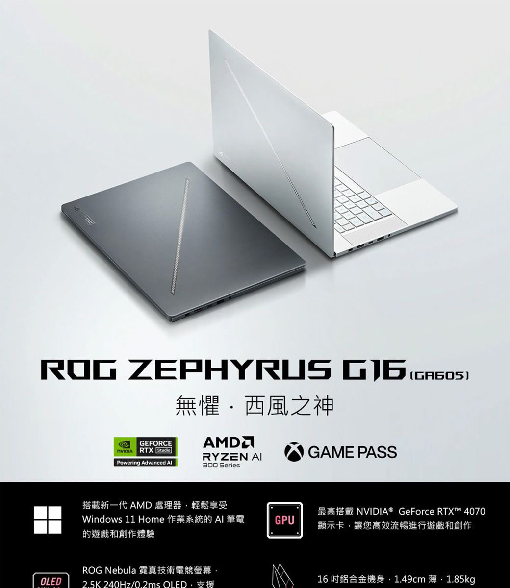 ROG ZEPHYRUS 無懼西風之神AMDOLEDGEFORCERTX StudioRYZEN GAME PASSPowering Advanced Al300 Series(GA605)搭載新一代 AMD 處理器輕鬆享受Windows 11 Home 作業系統的  筆電的遊戲和創作體驗GPU最高搭載 NVIDIA® GeForce RTX™ 4070顯示卡讓您高效流暢進行遊戲和創作ROG Nebula 霓真技術電競螢幕2.5K240Hz/0.2ms OLED支援16吋鋁合金機身1.49cm 薄.1.85kg