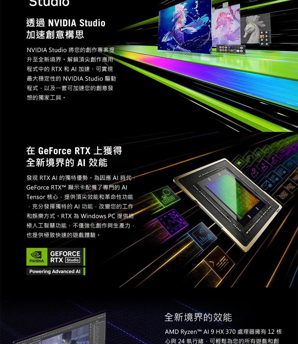 透過 NVIDIA Studio加速創意構思NVIDIA Studio 將您的創作專案提升至全新境界解鎖頂尖創作應用程式中的 RTX 和加速、可實現最大穩定性的 NVIDIA Studio 驅動程式,以及一套可加速您的創意發想的獨家工具。 在 GeForce RTX 上獲得全新境界的 效能發現 RTX AI 的獨特優勢。因應 AI 時代,GeForce RTXT 顯示卡配備了專門的 Tensor 核心,提供頂尖效能和革命性功能充分發揮獨特的AI功能,改變您的工作和娛樂方式。RTX 為 Windows PC 提供終極人工智慧功能,不僅強化創作與生產力,也提供極致快速的遊戲體驗。GEFORCENVIDIA RTX StudioPowering Advanced 。全新境界的效能AMD Ryzent™  9HX370 處理器擁有12核心與 24 執行緒,可輕鬆為您的所有遊戲和創