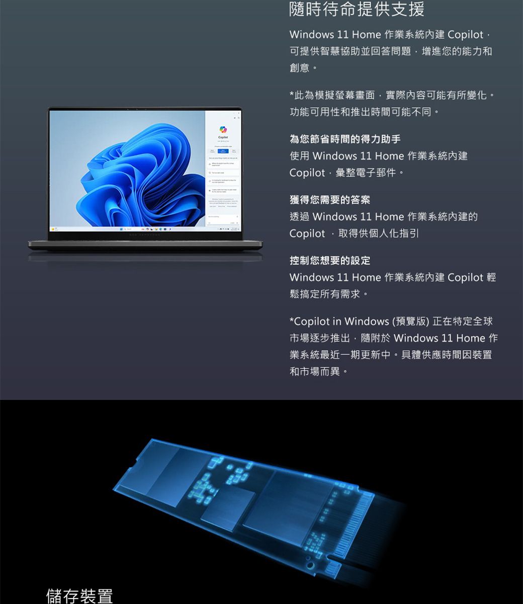 儲存裝置隨時待命提供支援Windows 11 Home 作業系統 Copilot可提供智慧協助並回答問題增進您的能力和創意。*此為模擬螢幕畫面實際內容可能有所變化。功能可用性和推出時間可能不同。為您節省時間的得力助手使用 Windows 11 Home 作業系統內建Copilot彙整電子郵件。獲得您需要的答案透過 Windows 11 Home 作業系統內建的Copilot,取得供個人化指引控制您想要的設定Windows 11 Home 作業系統內建 Copilot 輕鬆搞定所有需求。*Copilot in Windows (預覽版)正在特定全球市場逐步推出,隨附 Windows 11 Home 作業系統最近一期更新中。具體供應時間裝置和市場而異。