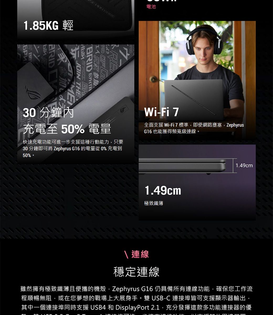 1.85KG B 工人沉默参加、RID O F  THE電池30 分鐘內充電至50% 電量Wi-Fi 7全面支援Wi-Fi7標準即使網路壅塞ZephyrusG16也能獲得頻寬級連線。快速充電功能可進一步支援這種行動能力只要30 分鐘即可將 Zephyrus G16 的電量從0%充電到50% 1.49cm極致纖薄1.49cm 2連線穩定連線雖然擁有極致纖薄且便攜的機殼Zephyrus G16 仍具備所有連線功能,確保您工作流程順暢無阻,或在您夢想的戰場上大展身手。雙USB-C連接埠皆可支援顯示器輸出,其中一個連接埠同時支援USB4 和 DisplayPort 2.1,充分發揮這款多功能連接器的優